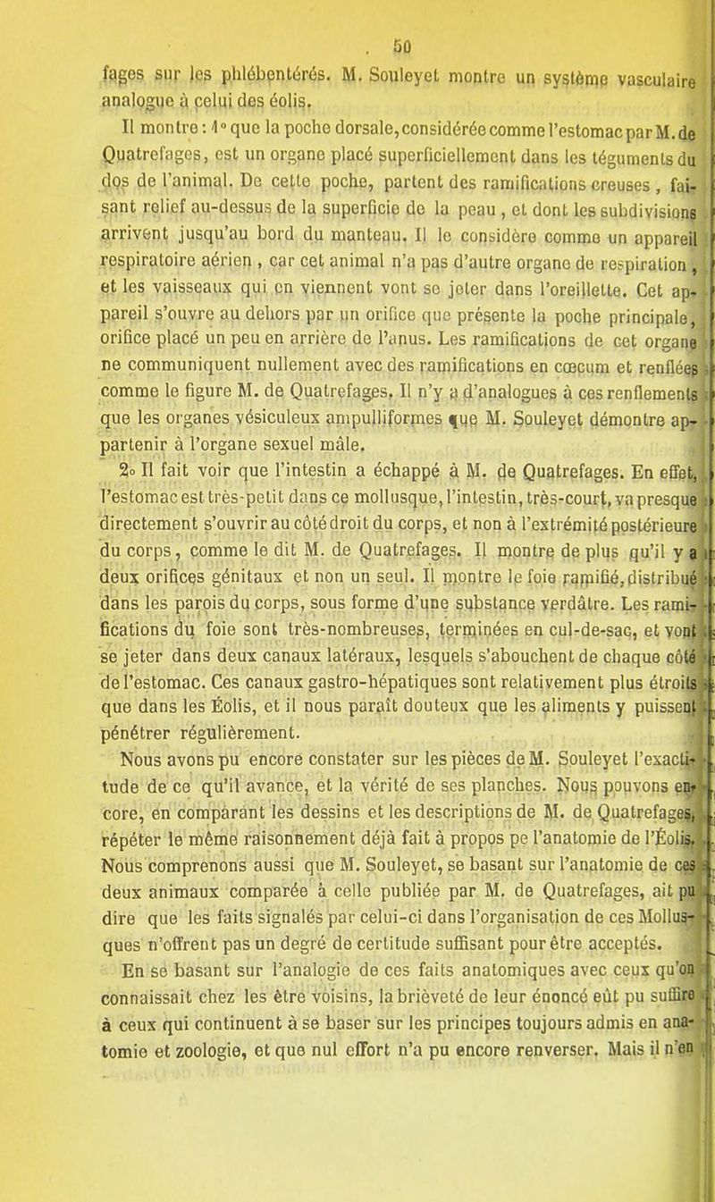 fages sur les phlébentérés. M. Souleyct montre un système vasculaire analogue à celui des éolis. Il montre : 10 que la poche dorsale, considérée comme l'estomac par M. de Quatrefagos, est un organe placé superficiellement dans les téguments du dos de l'animal. De cette poche, partent des ramifications creuses , fai- sant relief au-dessus de la superficie de la peau , et dont les subdivision? arrivent jusqu'au bord du manteau. Il le considère comme un appareil respiratoire aérien , car cet animal n'a pas d'autre organo de respiration , [ et les vaisseaux qui on viennent vont se joler dans l'oreillette. Cet ap»l pareil s'ouvre au dehors par un orifice que présente la poche principale, i orifice placé un peu en arrière de l'anus. Les ramifications de cet organe ne communiquent nullement avec des ramifications en cœcum et renflées* comme le figure M. de Quatrefages, Il n'y a d'analogues à ces renflements s que les organes vésiculeux ampulliformes que M. Souleyet démontre ap-,l partenir à l'organe sexuel mâle. 2o II fait voir que l'intestin a échappé à M. de Quatrefages. En effet,], l'estomac est très-petit dans ce mollusque, l'intestin, très-court, va presque s directement s'ouvrir au côté droit du corps, et non à l'extrémité postérieure 9 du corps, comme le dit M. de Quatrefages. Il montre de plus qu'il yak deux orifices génitaux et non un seul. Il niontre le foie ramifié,distribué\ dans les parois du corps, sous forme d'une substance verdàtre. Les ramir fications du foie sont très-nombreuses, terminées en cul-de-sac, et vonj se jeter dans deux canaux latéraux, lesquels s'abouchent de chaque côté de l'estomac. Ces canaux gastro-hépatiques sont relativement plus étroits que dans les Éolis, et il nous paraît douteux que les aliments y puissenf pénétrer régulièrement. Nous avons pu encore constater sur les pièces de M. Souleyet l'exaclaj tude de ce qu'il avance, et la vérité de ses planches. Nous pouvons enr core, en comparant les dessins et les descriptions de M. de Quatrefageç, répéter le même raisonnement déjà fait à propos pe l'anatomie de l'Éolis. Nous comprenons aussi que M. Souleyet, se basant sur l'anatomie de ces deux animaux comparée à celle publiée par M. de Quatrefages, ait pu dire que les faits signalés par celui-ci dans l'organisation de ces Mollus-? ques n'offrent pas un degré de certitude suffisant pour être acceptés. En se basant sur l'analogie de ces faits anatomiques avec ceux qu'ai} connaissait chez les être voisins, la brièveté de leur énoncé eût pu suffire à ceux qui continuent à se baser sur les principes toujours admis en ana- tomio et zoologie, et que nul effort n'a pu encore renverser. Mais il nen