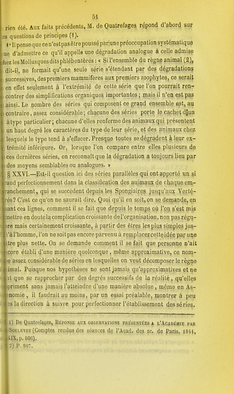 rien été. Aux faits précédents, M. de Quatrefages répond d'abord sur 3S questions do principes (-1). -I ° Il pense que ce n'estpas être poussé par'june préoccupation systématique ue d'admettre ce qu'il appelle une dégradation analogue à celle admise nez les Mollusques dits phlébenlèrés: « Sil'ensemble du règne animal (2), dil-il, ne formait qu'une seule série s'étendant par des dégradations successives, despremiers mammifères aux premiers zoophytes, ce serait en effet seulement à l'extrémité de cette série que l'on pourrait ren- contrer des simpliDcations organiques importantes ; mais il n'en est pas ainsi. Le nombre des séries qui composent ce grand ensemble est, au contraire, assez considérable; chacune des séries porte le cachet djun à type particulier; chacune d'elles renferme des animaux qui présentent \ un haut degré les caractères du type de leur série, et des animaux chez lesquels le type tend à s'effacer. Presque toutes se dégradent à leur ex- il trémité inférieure. Or, lorsque l'on compare entre elles plusieurs de ces dernières séries, on reconnaît que la dégradation a toujours lieu par des moyens semblables ou analogues. » ! § XXVI.—Est-il question ici des séries parallèles qui ont apporté un si and perfectionnement dans la classification des auimaux de chaque em- manchement, qui se succèdent depuis les Spongiaires jusqu'aux Yerté- rés? C'est ce qu'on ne saurait dire. Quoi qu'il en soit, on se demande, en ;ant ces lignes, comment il se fait que depuis le temps où l'on s'est mis ettre en doute la complication croissante del'organisation, non pasrégu- re mais certainement croissante, à partir des êtres les plus simples jus- à l'homme, l'on ne soit pas encore parvenu à remplacer ce tte idée par une tre plus nette. On se demande comment il se fait que personne n'ait core établi d'une manière quelconque, même approximative, ce nom- assez considérable de séries en lesquelles on veut décomposer le règne imal. Puisque nos hypothèses ne sont jamais qu'approximatives et ne t que se rapprocher par des degrés successifs de la réalité , qu'elles riment sans jamais l'atteindre d'une manière absolue, même en As- nomie , il faudrait au moins, par un essai préalable, montrer à peu s la direction à suivre pour perfectionner l'établissement des séries. 1) De Quatrefages, Réponse aux observations présentées a l'Académie par Sol'i.eyet (Comptes rendus des séances de l'Acad. des se. de Paris, JSi-S, UX, p. 80G). 2) P. 807.