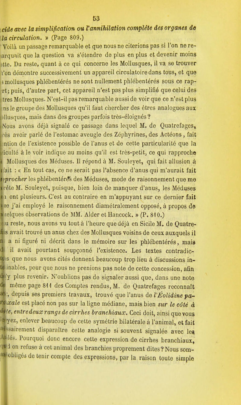 cide avec la simplification ou l'annihilation complète des organes do la circulation. » (Page 809.) Voilà un passage remarquable et que nous ne citerions pas si l'on ne re- orquait que la question va s'étendre de plus en plus et devenir moins jtte. Du reste, quant à ce qui concerne les Mollusques, il va se trouver Ton démontre successivement un appareil circulatoire dans tous, et que \i mollusques phlébentérés ne sont nullement phlébentérés sous ce rap- rt; puis, d'autre part, cet appareil n'est pas plus simplifié que celui des [i très Mollusques. N'est-il pas remarquable aussi de voir que ce n'est plus Lms le groupe des Mollusques qu'il faut chercher des êtres analogues aux Mlusques, mais dans des groupes parfois très-éloignés? ;Nous avons déjà signalé ce passage dans lequel M. de Qualrefages, 1res avoir parlé de l'estomac aveugle des Zéphyrines, des Actéons, fait i ntion de l'existence possible de l'anus et de cette particularité que la [ficulté à le voir indique au moins qu'il est très-petit, ce qui rapproche Il Mollusques des Méduses. Il répond à M. Souleyet, qui fait allusion à 1 fait : « En tout cas, ce ne serait pas l'absence d'anus qui m'aurait fait ji'procfter les phlébentérés des Méduses, mode de raisonnement que me Jlfète M. Souleyet, puisque, bien loin de manquer d'anus, les Méduses lii ont plusieurs. C'est au contraire en m'appuyant sur ce dernier fait le j'ai employé le raisonnement diamétralement opposé, à propos de lelques observations de MM. Aider et Hancock. » (P. 810.) u reste, nous avons vu tout à l'heure que déjà en Sicile M. de Quatre- s avait trouvé un anus chez des Mollusques voisins de ceux auxquels il a ni figuré ni décrit dans le mémoire sur les phlébentérés, mais il avait pourtant soupçonné l'existence. Les textes contradic- •s que nous avons cités donnent beaucoup trop lieu à discussions in- inables, pour que nous ne prenions pas note de cette concession, afin 'y plus revenir. N'oublions pas de signaler aussi que, dans une note même page 811 des Comptes rendus, M. de Quatrefages reconnaît •, depuis ses premiers travaux, trouvé que l'anus de VÉolidine pa- pale est placé non pas sur la ligne médiane, mais bien sur le côté à v.e, entre deux rangs de cirrhes branchiaux. Ceci doit, ainsi que vous l§yez, enlever beaucoup de celte symétrie bilatérale à l'animal, et fait wsairement disparaître cette analogie si souvent signalée avec les ^•Més. Pourquoi donc encore cette expression de cirrhes branchiaux, «i on refuse à cet animal des branchies proprement dites?Nous som- '•obligés de tenir compte des expressions, par la raison toute simple