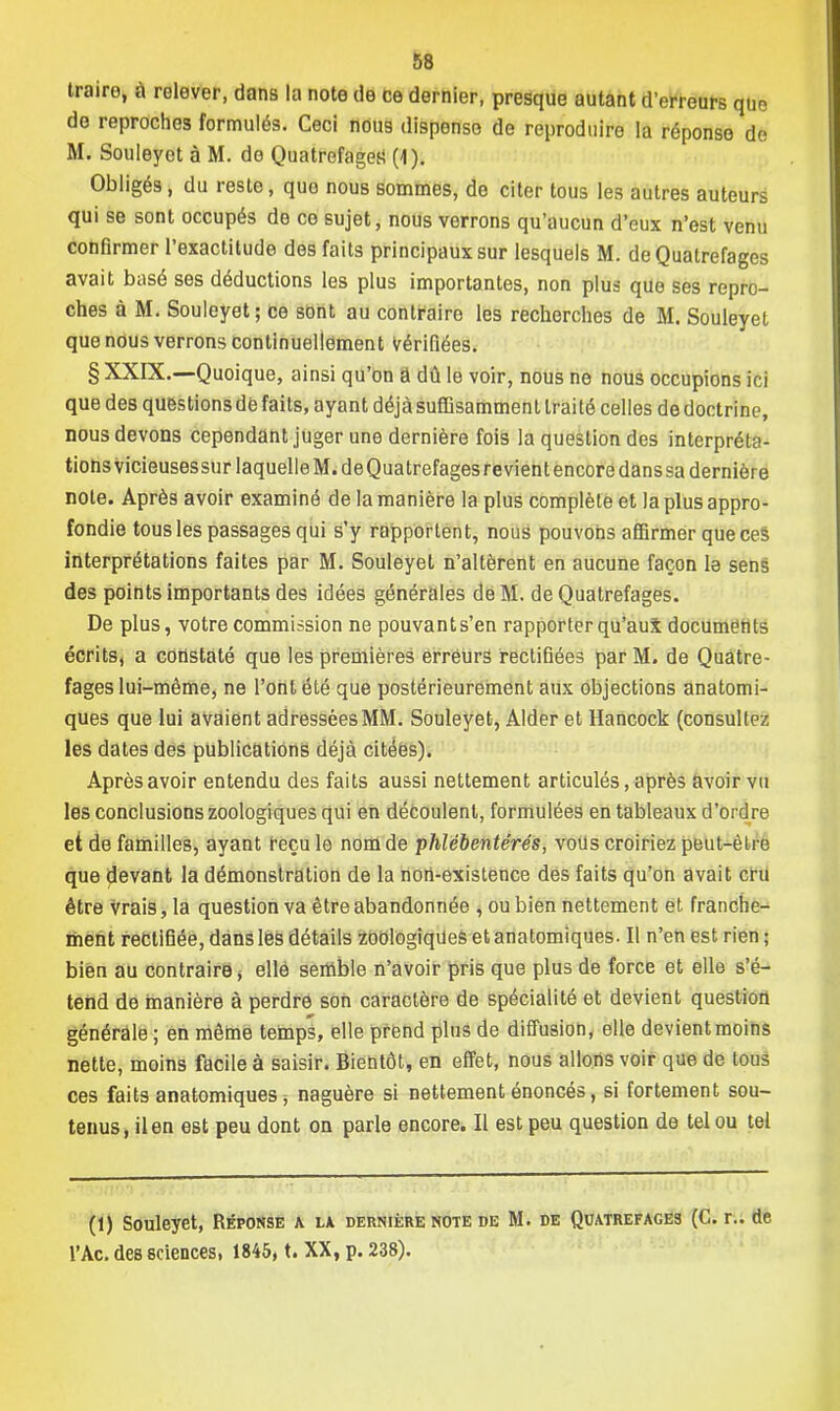 traire, à relever, dans la note de ce dernier, presque autant d'erreurs que de reproches formulés. Ceci nous disponso de reproduire la réponse de M. Souleyet à M. de Quatrefagea (1). Obligés, du reste, quo nous sommes, de citer tous les autres auteurs qui se sont occupés de ce sujet, nous verrons qu'aucun d'eux n'est venu confirmer l'exactitude des faits principaux sur lesquels M. de Quatre fa ges avait basé ses déductions les plus importantes, non plus que ses repro- ches à M. Souleyet; ce sont au contraire les recherches de M. Souleyet que nous verrons continuellement Vérifiées. § XXIX.—Quoique, ainsi qu'on â dû le voir, nous ne nous occupions ici que des questions dé faits, ayant déjà suffisamment traité celles de doctrine, nous devons cependant juger une dernière fois la question des interpréta- tions vicieusessur laquelle M. de Quatrefages revient encore dans sa dernière note. Après avoir examiné de la manière la plus complète et la plus appro- fondie tous les passages qui s'y rapportent, nous pouvons affirmer que ces interprétations faites par M. Souleyet n'altèrent en aucune façon la sens des points importants des idées générales de M. de Quatrefages. De plus, votre commission ne pouvant s'en rapporter qu'aux documents écrits, a constaté que les premières erreurs rectifiées par M. de Quatre- fages lui-même, ne l'ont été que postérieurement aux objections anatomi- ques que lui avaient adressées MM. Souleyet, Aider et Hancock (consultez les dates des publications déjà citées). Après avoir entendu des faits aussi nettement articulés, après avoir vu les conclusions zoologiques qui en découlent, formulées en tableaux d'ordre et de familles, ayant reçu le nom de phlébentérés, vous croiriez peut-être que devant la démonstration de la non-existence des faits qu'on avait cru être Vrais, la question va être abandonnée , ou bien nettement et franche- ment rectifiée, dans les détails zoologiques et anatomiques. Il n'en est rien ; bien au contraire * elle semble n'avoir pris que plus de force et elle s'é- tend de manière à perdre son caractère de spécialité et devient question générale ; en même temps, elle prend plus de diffusion, elle devient moins nette, moins facile à saisir. Bientôt, en effet, nous allons voir que de tous ces faits anatomiques > naguère si nettement énoncés, si fortement sou- tenus, il en est peu dont on parle encore. Il est peu question de tel ou tel (1) Souleyet, Réponse a la dernière note de M. de Quatrefages (C. r.. de l'Ac. des sciences, 1845, t. XX, p. 238).