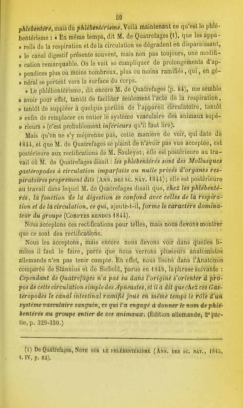 phlébentéré, mais du phlébentérisme.YoWa maintenant ce qu'est le phlé- bentérisme : * En même temps, dit M. de Quatrefages (1), que les appa- p reils de la respiration et de la circulation se dégradent en disparaissant, > le canal digestif présente souvent, mais non pas toujours, une modifi- » cation remarquable. On le voit se compliquer de prolongements d'ap- » pendices plus ou moins nombreux, plus ou moins ramifiés, qui, en gé- » néral se portent vers la surface du corps. > Le phlébentérisme, dit encore M. de Quatrefages (p. 84), me semble » avoir pour effet, tantôt de faciliter seulement l'acte de la respiration, » tantôt de suppléer à quelque portion do l'appareil circulatoire, tantôt » enfin de remplacer en entier le système vasculaire des animaux supé- » rieurs » (c'est probablement inférieurs qu'il faut lire). Mais qu'on ne s'y méprenne pas, cette manière de voir, qui date de -1844, et que M. de Quatrefages se plaint de n'avoir pas vue acceptée, est postérieure aux rectifications de M. Souleyet; elle ésl postérieure au tra- vail où M. de Quatrefages disait : les phlébentérés sont des Mollusques gastéropodes à circulation imparfaite ou nulle privés d'organes res- piratoires proprement dits (Ann. des se. nàt. 1844) ; elle est postérieure au travail dans lequel M. de Quatrefages disait que, chez les phlébenté- rés, la fonction de la digestion se confond avec celles de là respira- tion et de la circulation, ce qui, ajoute-t-il, forme le caractère domina- teur du groupe (Comptes rendus 4844). Nous acceptons ces rectifications pour telles, mais nous devons montrer que ce sont des rectifications. Nous les acceptons, mais encore nous devons voir dans quelles li- mites il faut le faire, parce que nous verrons plusieurs anatomistes allemands n'en pas tenir compte. En effet, nous lisons dans l'Anatbmie comparée de Stânnius et de Siebold, parue en 4 848, la phrase suivante : Cependant de Quatrefages n'a pas sù dans Voriginé s'orienter à pro- pos de cette circulation simple des Apneustes, et il a dit que chez ces Gas- téropodes le canal intestinal ramifié joue en même temps le rôle d'un système vasculaire sanguin, ce qui l'a engagé à donner le nom de phlé- bentérés au groupe entier de ces animaux. (Édition allemande^ 2e par- tie, p. 329-330.) (1) De Quatrefages, Noté sun le i'Hlkbentéiusme (Ann. des se. nat., 1845, t. IV, p. 83).