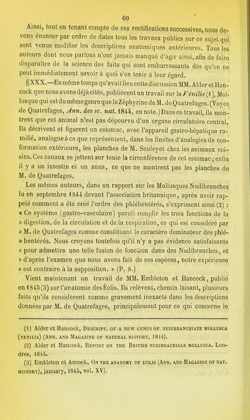 Ainsi, tout en tenant compte de ces rectifications successives, nous de- vons énoncer par ordre de dates tous les travaux publics sur ce sujet qui sont venus modifier les descriptions anatomiques antérieures. Tous les auteurs dont nous parlons n'ont jamais manqué d'agir ainsi, afin de faire disparaître de la science des faits qui sont embarrassants dès qu'on no peut immédiatement savoir à quoi s'en tenir à leur égard. § XXX.—En même temps qu'avait lieu cette discussion MM. Aider et Han- cock que nous avons déjà cités, publièrent un travail sur la Fénilie (1 ), Mol- lusque qui est du même genre que laZéphyrinedeM. deQuatrefuges. (Voyez de Quatrefages, Ann. des se. nat. 1844, en note.) Dans ce travail, ils mon- trent que cet animal n'est pas dépourvu d'un organe circulatoire central. Ils décrivent et figurent un estomac, avec l'appareil gastro-hépatique ra- mifié, analogue à ce que représentent, dans les limites d'analogies de con- formation extérieure, les planches de M. Souleyet chez les animaux voi- sins. Ces canaux se jettent sur toute la circonférence de cet estomac ; enfin il y a un intestin et un anus, ce que ne montrent pas les planches de M. de Quatrefages. Les mêmes auteurs, dans un rapport sur les Mollusques Nudibranches lu en septembre 4 844 devant l'association britannique, après avoir rap- pelé comment a été créé l'ordre des phlébentérés, s'expriment ainsi (2) : « Ce système (gastro-vasculaire) paraît remplir les trois fonctions de la » digestion, de la circulation et de la respiration, ce qui est considéré par » M. de Quatrefages comme constituant le caractère dominateur des phlé- » bentérés. Nous croyons toutefois qu'il n'y a pas évidence satisfaisante » pour admettre une telle fusion de fonction dans des Nudibranches, et » d'après l'examen que nous avons fait de ces espèces, notre expérience » est contraire à la supposition. » (P. 8.) Vient maintenant un travail de MM. Embleton et Hancock, publié en4845(3) surl'acatomie desÉolis. Ils relèvent, chemin Iaisant, plusieurs faits qu'ils considèrent comme gravement inexacts dans les descriptions données par M. de Quatrefages, principalement pour ce qui concerne le (1) Aider et Hancock, Descript. of a new genus of nudibranchiate mollusca (venilia) (Ann. and Magazine of natdral history, 18-14}. (2) Aider et Hancock, Report on the British nudibrachiale mollusca. Lon- dres, 1845. (3) Embleton et Ancock, On the anatomy of eolis (Ann. and Magazine of nat. history), january, 1845, vol. XV).