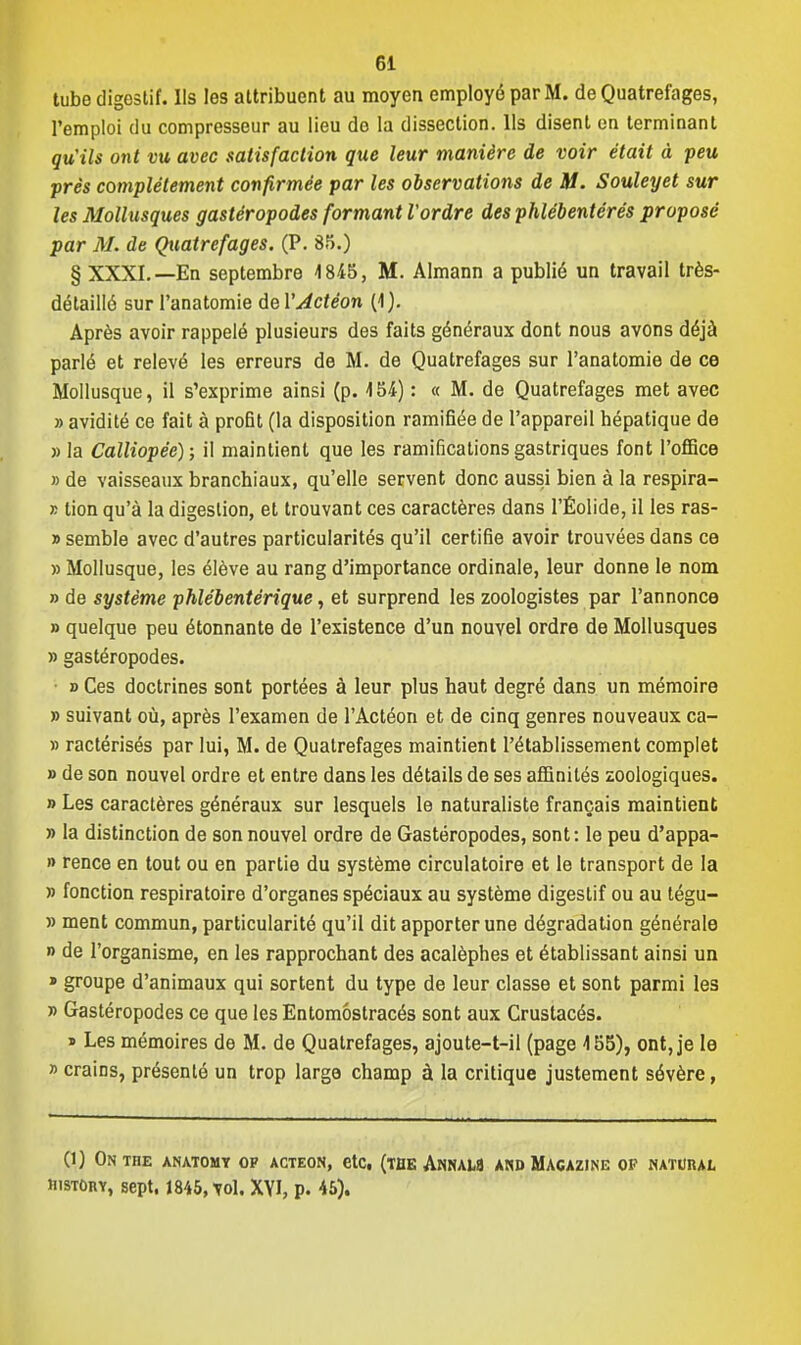 tube digestif. Ils les attribuent au moyen employé par M. de Quatrefages, l'emploi du compresseur au lieu do la dissection. Ils disent en terminant qu'ils ont vu avec satisfaction que leur manière de voir était à peu près complètement confirmée par les observations de M. Souleyet sur les Mollusques gastéropodes formant Vordre des phlébentérés proposé par M. de Quatrefages. (P. 85.) § XXXI.—En septembre 4845, M. Almann a publié un travail très- détaillô sur l'anatomie del'Actéon (1). Après avoir rappelé plusieurs des faits généraux dont nous avons déjà parlé et relevé les erreurs de M. de Quatrefages sur l'anatomie de ce Mollusque, il s'exprime ainsi (p. 454) : « M. de Quatrefages met avec » avidité ce fait à profit (la disposition ramifiée de l'appareil hépatique de » la Calliopéé); il maintient que les ramifications gastriques font l'office » de vaisseaux branchiaux, qu'elle servent donc aussi bien à la respira- » lion qu'à la digestion, et trouvant ces caractères dans l'Éolide, il les ras- » semble avec d'autres particularités qu'il certifie avoir trouvées dans ce » Mollusque, les élève au rang d'importance ordinale, leur donne le nom » de système phlébentérique, et surprend les zoologistes par l'annonce » quelque peu étonnante de l'existence d'un nouvel ordre de Mollusques » gastéropodes. ■ » Ces doctrines sont portées à leur plus haut degré dans un mémoire » suivant où, après l'examen de l'Actéon et de cinq genres nouveaux ca- » ractérisés par lui, M. de Quatrefages maintient l'établissement complet » de son nouvel ordre et entre dans les détails de ses affinités zoologiques. » Les caractères généraux sur lesquels le naturaliste français maintient » la distinction de son nouvel ordre de Gastéropodes, sont: le peu d'appa- » rence en tout ou en partie du système circulatoire et le transport de la » fonction respiratoire d'organes spéciaux au système digestif ou au tégu- » ment commun, particularité qu'il dit apporter une dégradation générale » de l'organisme, en les rapprochant des acalèphes et établissant ainsi un » groupe d'animaux qui sortent du type de leur classe et sont parmi les » Gastéropodes ce que les Entomôstracés sont aux Crustacés. » Les mémoires de M. de Quatrefages, ajoute-t-il (page 455), ont, je le » crains, présenté un trop large champ à la critique justement sévère, (1) ON THE ANATOMY 0F ACTEON, etC, (THE ANNAW AND MAGAZINE OP NATURAL HisTORY, sept, 1845, vol. XYI, p. 45).