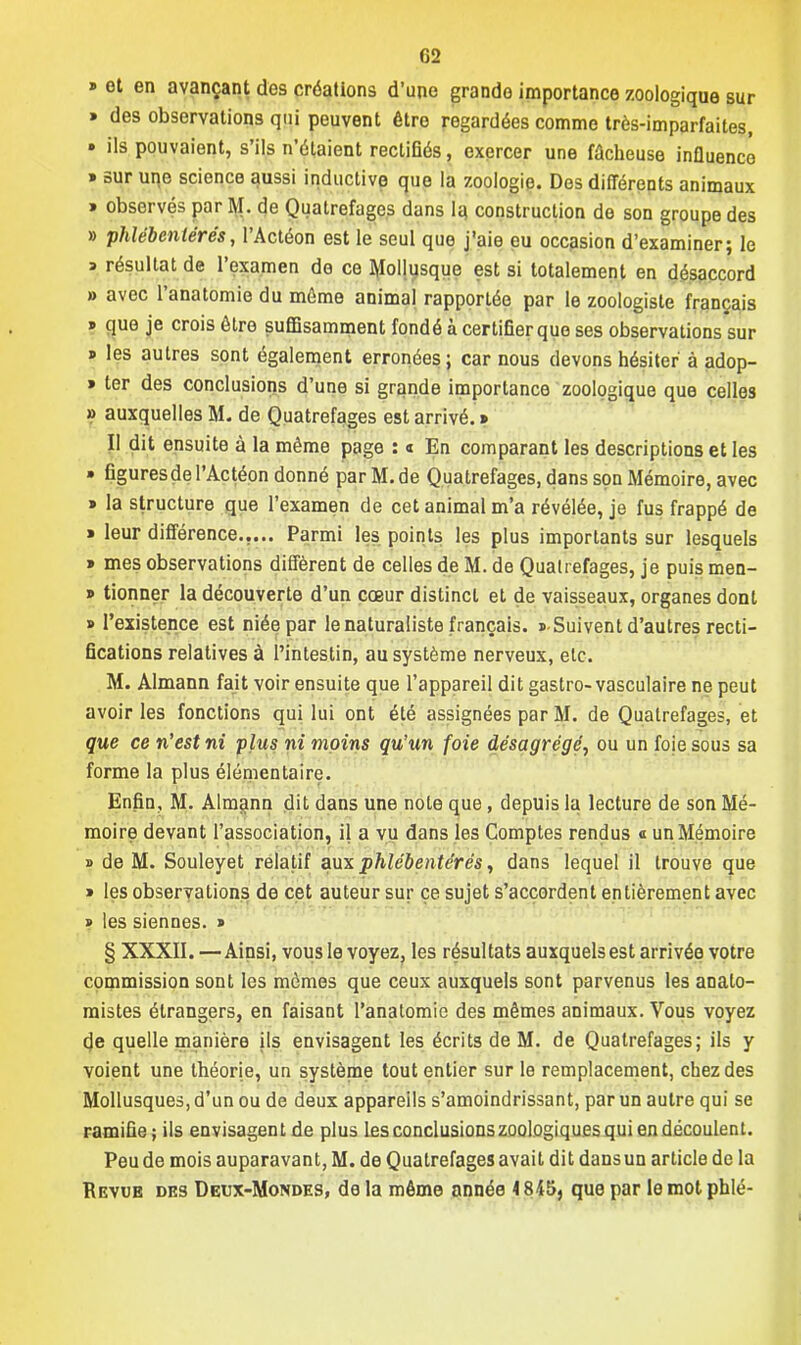 » et en avançant des créations d'une grande importance zoologique sur » des observations qui peuvent être regardées comme très-imparfaites, » ils pouvaient, s'ils n'étaient rectifiés, exercer une fâcheuse influence » sur une science aussi inductive que la zoologie. Des différents animaux » observés par M. de Quatrefages dans la construction de son groupe des » phlébentérés, l'Actéon est le seul que j'aie eu occasion d'examiner; le » résultat de l'examen de ce Mollusque est si totalement en désaccord » avec l'anatomie du môme animal rapportée par le zoologiste français » que je crois être suffisamment fondé à certifier que ses observations sur » les autres sont également erronées; car nous devons hésiter à adop- » ter des conclusions d'une si grande importance zoologique que celles » auxquelles M. de Quatrefages est arrivé. » II dit ensuite à la même page : « En comparant les descriptions et les » figuresde l'Actéon donné par M. de Quatrefages, dans son Mémoire, avec » la structure que l'examen de cet animal m'a révélée, je fus frappé de » leur différence..... Parmi les points les plus importants sur lesquels » mes observations diffèrent de celles de M. de Quatrefages, je puis men- 9 tionner la découverte d'un cœur distinct et de vaisseaux, organes dont » l'existence est niée par le naturaliste français. « Suivent d'autres recti- fications relatives à l'intestin, au système nerveux, etc. M. Almann fait voir ensuite que l'appareil dit gastro-vasculaire ne peut avoir les fonctions qui lui ont été assignées par M. de Quatrefages, et que ce n'est ni plus ni moins qu'un foie désagrégé, ou un foie sous sa forme la plus élémentaire. Enfin, M. Almann dit dans une note que, depuis la lecture de son Mé- moire devant l'association, il a vu dans les Comptes rendus « un Mémoire » de M. Souleyet relatif aux phlébentérés, dans lequel il trouve que » les observations de cet auteur sur ce sujet s'accordent entièrement avec » les siennes. » § XXXII. —Ainsi, vous le voyez, les résultats auxquels est arrivée votre commission sont les mômes que ceux auxquels sont parvenus les analo- raistes étrangers, en faisant l'anatomie des mêmes animaux. Vous voyez de quelle manière ils envisagent les écrits de M. de Quatrefages; ils y voient une théorie, un système tout entier sur le remplacement, chez des Mollusques, d'un ou de deux appareils s'amoindrissant, par un autre qui se ramifie; ils envisagent de plus les conclusions zoologiques qui en découlent. Peu de mois auparavant, M. de Quatrefages avait dit dans un article de la Revub des Deux-Mondes, de la même année 4845, que par lemotphlé-