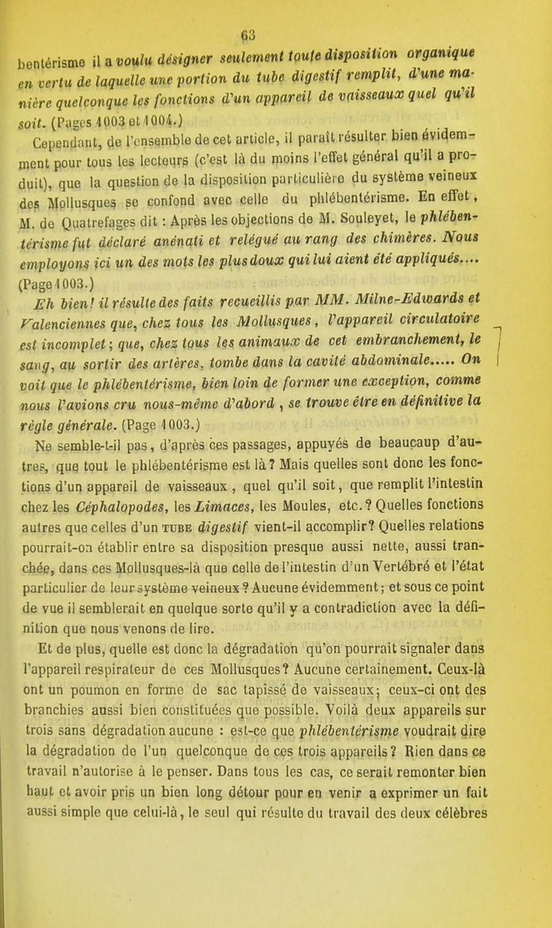 §3 benlérisme i\ a voulu désigner seulement toute disposition organique en vertu de laquelle une portion du tube digestif remplit, d'une ma- nière quelconque les fonctions d'un appareil de vaisseaux quel quhl soit. (Pages 1003 et 1004.) Cependant, de lVnsemble de cet article, il parait résulter bien évidem- ment pour tous les lecteur? (c'est là du moins l'effet général qu'il a pro- duit), que la question de la disposition particulière du système veineux des Mollusques so confond avec celle du phlébenlérisme. En effet, M. do Quatrefages dit : Après les objections de M. Souleyet, le phlében- térisme fut déclaré anénati et relégué au rang des chimères. Nous employons ici un des mots les plusdoux quilui aient été appliqués.... (Puga 1003.) Eh bien! il résulte des faits recueillis par MM. Milne-Edwards et Valenciennes que, chez tous les Mollusques, Vappareil circulatoire est incomplet ; que, chez tous les animaux de cet embranchement, le sang, au sortir des artères, tombe dans la cavité abdominale On voit que le phlébentérisme, bien loin de former une exception, comme nous l'avions cru nous-même d'abord , se trouve être en définitive la règle générale. (Page 1003.) Ne semble-t-il pas, d'après ces passages, appuyés de beauçaup d'au- tre?, que tout le phlébentérisme est là? Mais quelles sont donc les fonc- tions d'un appareil de vaisseaux, quel qu'il soit, que remplit l'intestin chez les Céphalopodes, les Limaces, les Moules, etc. ? Quelles fonctions autres que celles d'un tube digestif vient-il accomplir? Quelles relations pourrait-on établir entre sa disposition presque aussi nette, aussi tran- chée, dans ces Mollusques-là que celle de l'intestin d'un Vertébré et l'état particulier de leur système veineux ? Aucune évidemment ; et sous ce point de vue il semblerait en quelque sorte qu'il y a contradiction avec la défi- nition que nous venons de lire. Et de plus, quelle est donc la dégradation qu'on pourrait signaler dans l'appareil respirateur de ces Mollusques? Aucune certainement. Ceux-là ont un poumon en forme de sac tapissé de vaisseaux j ceux-ci ont des branchies aussi bien constituées que possible. Voilà deux appareils sur trois sans dégradation aucune : est-ce que phlébentérisme voudrait dire la dégradation do l'un quelconque de ces trois appareils? Rien dans ce travail n'autorise à le penser. Dans tous les cas, ce serait remonter bien haut et avoir pris un bien long détour pour en venir a exprimer un fait aussi simple que celui-là, le seul qui résulte du travail des deux célèbres