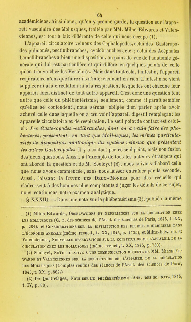 eu académiciens. Ainsi donc, qu'on y prenne garde, la question sur l'appa- reil vasculaire des Mollusques, traitée par MM. Milne-Edwards et Valen- ciennes, est tout à fait différente do celle qui nous occupe (1). L'appareil circulatoire veineux des Céphalopodes, celui des Gastéropo- des pulmonés, pectinibranches, cyclobranches, etc. ; celui des Acéphales Lamellibranches a bien une disposition, au point de vue de l'analomie gé- nérale qui lui est particulière et qui diffère en quelques points de celle qu'on trouve chez les Vertébrés. Mais dans tout cela, l'intestin, l'appareil respiratoire n'ont que faire ; ils n'interviennent en rien. L'intestin ne vient suppléer ni à la circulation ni à la respiration, lesquelles ont chacune leur appareil bien distinct de tout autre appareil. C'est donc une question tout autre que celle du phlébentérisme ; seulement, comme il paraît sembler qu'elles se confondent, nous serons obligés d'en parler après avoir achevé celle dans laquelle on a cru voir l'appareil digestif remplaçant les appareils circulatoire et de respiration. Le seul point de contact est celui- ci : Les Gastéropodes nudibranches, dont on a voulu faire des phé- bentérés, présentent, en tant que Mollusques, les mêmes particula- rités de disposition anatomique du système veineux que présentent les autres Gastéropodes. Il y a contact par ce seul point, mais non fusion des deux questions. Aussi', à l'exemple de tous les auteurs étrangers qui ont abordé la question et de M. Souleyet (2), nous suivons d'abord celle que nous avons commencée, sans nous laisser entraîner par la seconde. Aussi, laissant la Revue des Deux-Mondes pour des recueils qui s'adressent à des hommes plus compétents à juger les détails de ce sujet, nous continuons notre examen analytique. § XXXIII. — Dans une note sur le phlébentérisme (3), publiée la même (1) Milne Edwards, Observations et expériences sur la circulation chez les mollusques (C. r. des séances de l'Acad. des sciences de Paris, 1845, t. XX, p. 261), et Considérations sur la distribution des fluides nourriciers dans l'économie animale (même recueil, t. XX, 1845, p. 1725), et Milne-Edwards et Valenciennes, Nouvelles observations sur la constitution de l'appareil de la circulation chez les mollusques (même recueil, t. XX, 1845, p. 750). (2) Souleyet, Note relative a une communication récente de MM. Milne Ed- wards et Valenciennes sur la constitution de l'appareil de la circulation des Mollusques (Comptes reudus des séances de l'Acad. des sciences de Paris, 1845, t. XX, p. 862.) (3) De Quatrefages, Note sur le phlébentérisme (Ann. des se. nat., 1845, t. IY, p. 83). \ /