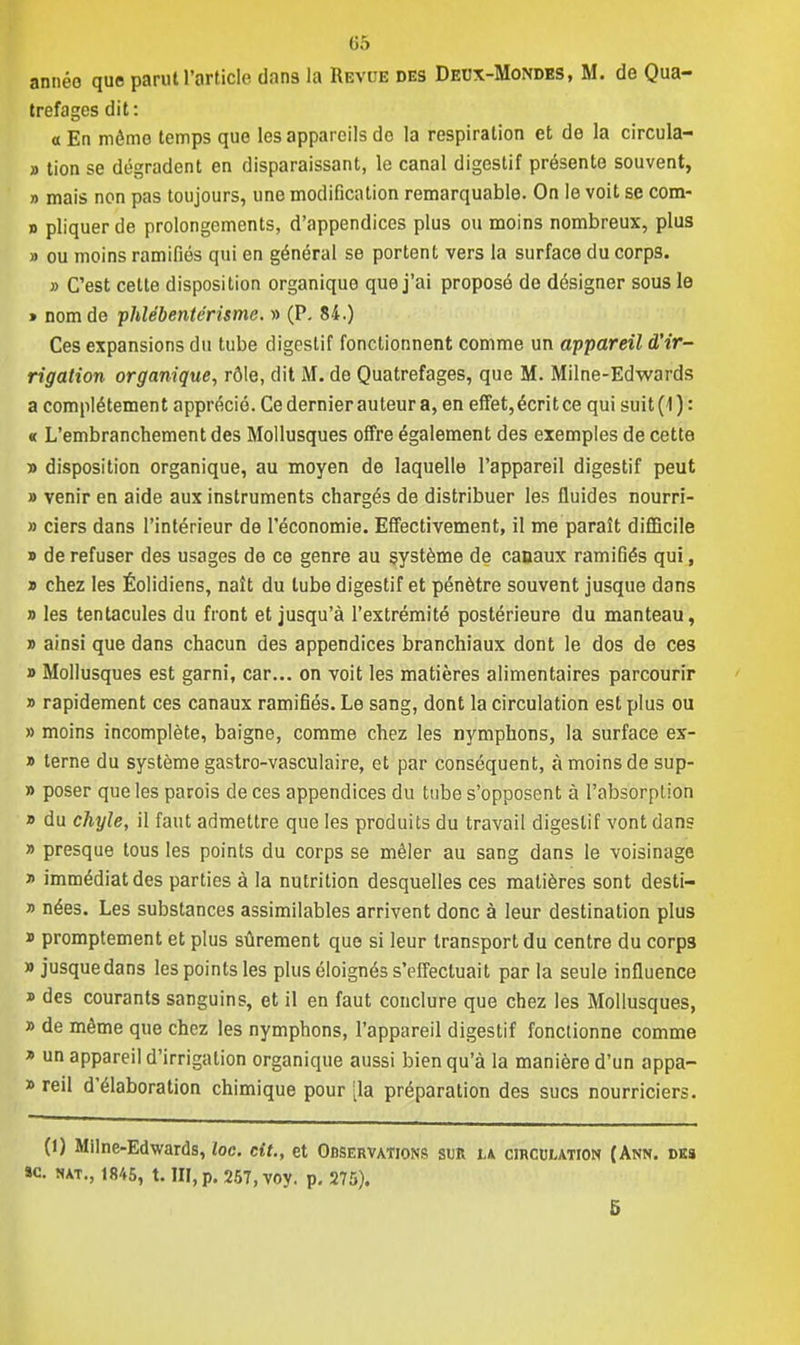 année que parut l'article dans la Revue des Deux-Mondes, M. de Qua- trefages dit: «En mémo temps que les appareils do la respiration et de la circula- » tion se dégradent en disparaissant, le canal digestif présente souvent, » mais non pas toujours, une modification remarquable. On le voit se com- » pliquer de prolongements, d'appendices plus ou moins nombreux, plus » ou moins ramifiés qui en général se portent vers la surface du corps. » C'est celte disposition organique que j'ai proposé de désigner sous le » nom de phlébente'risme. » (P. 84.) Ces expansions du tube digcslif fonctionnent comme un appareil d'ir- rigation organique, rôle, dit M. de Quatrefages, que M. Milne-Edwards a complètement apprécié. Ce dernier auteur a, en effet, écritce qui suit (1) : « L'embranchement des Mollusques offre également des exemples de cette •a disposition organique, au moyen de laquelle l'appareil digestif peut » venir en aide aux instruments chargés de distribuer les fluides nourri- » ciers dans l'intérieur de l'économie. Effectivement, il me paraît difficile » de refuser des usages de ce genre au système de canaux ramifiés qui, » chez les Éolidiens, naît du tube digestif et pénètre souvent jusque dans » les tentacules du front et jusqu'à l'extrémité postérieure du manteau, » ainsi que dans chacun des appendices branchiaux dont le dos de ces » Mollusques est garni, car... on voit les matières alimentaires parcourir » rapidement ces canaux ramifiés. Le sang, dont la circulation est plus ou » moins incomplète, baigne, comme chez les nymphons, la surface ex- » terne du système gastro-vasculaire, et par conséquent, àmoinsdesup- » poser que les parois de ces appendices du tube s'opposent à l'absorption » du chyle, il faut admettre que les produits du travail digestif vont dans » presque tous les points du corps se mêler au sang dans le voisinage » immédiat des parties à la nutrition desquelles ces matières sont desti- » nées. Les substances assimilables arrivent donc à leur destination plus » promptement et plus sûrement que si leur transport du centre du corps » jusquedans les points les plus éloignés s'effectuait par la seule influence » des courants sanguins, et il en faut conclure que chez les Mollusques, » de même que chez les nymphons, l'appareil digestif fonctionne comme » un appareil d'irrigation organique aussi bien qu'à la manière d'un appa- » reil d'élaboration chimique pour [la préparation des sucs nourriciers. (1) Milne-Edwards, lac. cit., et Observations sur la circulation (Ann. dks »c. nat., 1845, t. III, p. 257, voy. p. 275). 5