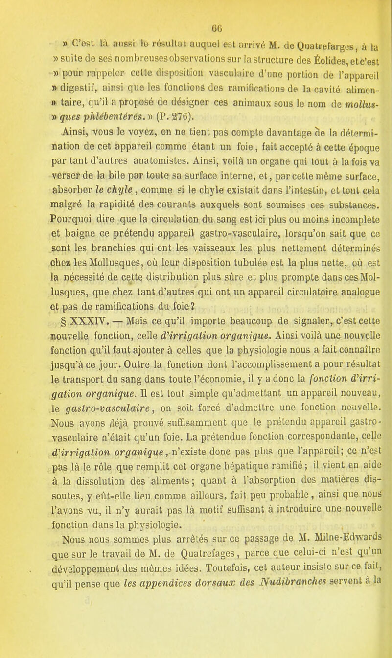 6G » C'est là aussi fe résultat auquel est arrivé M. de Quatrefarges, à la » suite de ses nombreusesobservationssur la structure des Éolides, et c'est » pour rappeler celle disposition vasculaire d'une portion de l'appareil » digestif, uinsi que les fonctions des ramifications de la cavité alimcn- » taire, qu'il a proposé do désigner ces animaux sous le nom de mollus- )) qnes phlébentérés. » (P. 276). Ainsi, vous le voyez, on ne tient pas compte davantage de la détermi- nation de cet appareil comme étant un foie, fait accepté à cette époque par tant d'autres analomistes. Ainsi, voilà un organe qui tout à la fois va verser de la bile par toute sa surface interne, et, par celle même surface, absorber le chyle , comme si le chyle existait dans l'intestin, et toul cela malgré la rapidité des courants auxquels sont soumises ces substances. Pourquoi dire que la circulation du sang est ici plus ou moins incomplète et baigne ce prétendu appareil gastro-vasculaire, lorsqu'on sait que ce sont les branchies qui ont les vaisseaux les plus nettement déterminés chez les Mollusques, où leur disposition tubulée est la plus nette, où est la nécessité de celte distribution plus sûre et plus prompte dans ces Mol- lusques, que chez tant d'autres qui ont un appareil circulatoire analogue et pas de ramifications du foie? § XXXIV. — Mais ce qu'il importe beaucoup de signaler, c'est cette nouvelle fonction, celle d'irrigation organique. Ainsi voilà une nouvelle fonction qu'il faut ajouter à celles que la physiologie nous a fait connaître jusqu'à ce jour. Outre la fonction dont l'accomplissement a pour résultat le transport du sang dans toute l'économie, il y a donc la fonction d'irri- gation organique. Il est tout simple qu'admettant un appareil nouveau, le gastro-vasculaire, on soit forcé d'admeltre une fonction nouvelle. Nous avons fléjà prouvé suffisamment que le prétendu appareil gastro- vasculaire n'était qu'un foie. La prétendue fonction correspondante, celle d'irrigation organique, n'existe donc pas plus que l'appareil; ce n'est pas là le rôle que remplit cet organe hépalique ramifié; il vient en aide à la dissolution des aliments; quant à l'absorption des matières dis- soutes, y eût-elle lieu comme ailleurs, fait peu probable, ainsi que nous l'avons vu, il n'y aurait pas là motif suffisant à introduire une nouvelle fonction dans la physiologie. Nous nous sommes plus arrêtés sur ce passage de M. Milne-Edwards que sur le travail de M. de Qualrefages, parce que celui-ci n'est qu'un développement des mêmes idées. Toutefois, cet auleur insislo sur ce fait, qu'il pense que les appendices dorsaux des Nudibranches servent à la