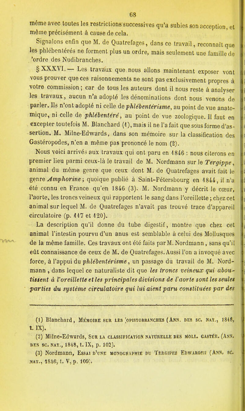 même avec toutes les restrictions-successives qu'a subies son acception, e| même précisément à cause de cela. Signalons enfin que M. de Quatrefages, dans ce travail, reconnaît que les phlébentérés ne forment plus un ordre, mais seulement une famille de 'ordre des Nudibranches. § XXXVI.— Les travaux que nous allons maintenant exposer vont vous prouver que ces raisonnements ne sont pas exclusivement propres à votre commission ; car de tous les auteurs dont il nous reste à analyser les travaux, aucun n'a adopté les dénominations dont nous venons de parler. Ils n'ont adopté ni celle de phlébentérisme, au point de vue anato- mique, ni celle de phlébentéré, au point de vue zoologique. Il faut en excepter toutefois M. Blanchard (4), mais il ne l'a fait que sous forme d'as- sertion. M. Mil ne-Edwards, dans son mémoire sur la classification des Gastéropodes, n'en a même pas prononcé le nom (2). Nous voici arrivés aux travaux qui ont paru en 1846 : nous citerons en premier lieu parmi ceux-là le travail de M. Nordmann sur le Tergippe, animal du même genre que ceux dont M. de Quatrefages avait fait lu genre Amphorine ; quoique publié à Saint-Pétersbourg en 1844, il n'a été connu en France qu'en 1846 (3). M. Nordmann y décrit le cœur, l'aorte, les troncs veineux qui rapportent le sang dans l'oreillette; chez cet animal sur lequel M. de Quatrefages n'avait pas trouvé trace d'appareil circulatoire (p. 117 et 120). La description qu'il donne du tube digestif, montre que chez cet animal l'intestin pourvu d'un anus est semblable à celui des Mollusques de la même famille. Ces travaux ont été faits par M. Nordmann, sans qu'il eût connaissance de ceux de M. de Quatrefages. Aussi l'on a invoqué avec force, à l'appui du phlébentérisme, un passage du travail de M. Nord- mann , dans lequel ce naturaliste dit que les troncs veineux qui abou- tissent à l'oreillette et les principales divisions de Vaorte sont les seules parties du système circulatoire qui lui aient paru constituées par des (1) Blanchard, Mémoire sur les [opisîobranches (Ann. des se. nat., 1846, t. IX). (2) Milne-Edwards, Sun la classification naturelle des moll. gastér. (Atrtti DES se. NAT., 1848, t. IX, p. 102). (3) Nordmann, Essai d'une moxocraphi« du Tergipes Edwardïh (Ann. sC. «at., 18/(6, t. V,p. ioo:.