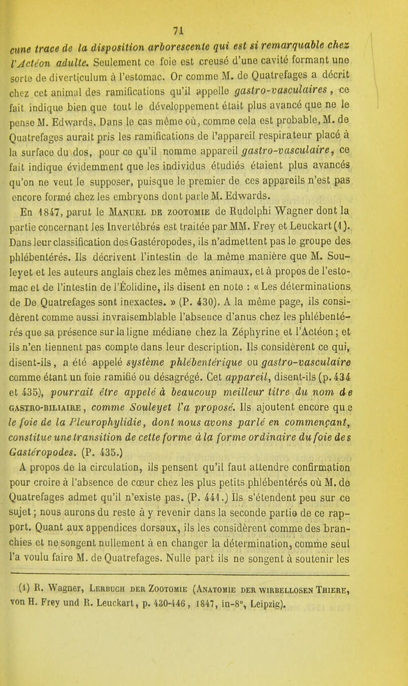 cime trace de la disposition arborescente qui est si remarquable chez l'Action adulte. Seulement co foie est creusé d'une cavité formant une sorte de diverticulum à l'estomac. Or comme M. do Quatrefages a décrit chez cet animal des ramifications qu'il appelle gastro-vasculaires, ce fait indique bien que tout le développement était plus avancé que ne le pense M. Edwards. Dans le cas môme où, comme cela est probable, M. de Quatrefages aurait pris les ramifications de l'appareil respirateur placé à la surface du dos, pour ce qu'il nomme appareil gastro-vasculaire, ce fait indique évidemment que les individus étudiés étaient plus avancés qu'on ne veut le supposer, puisque le premier de ces appareils n'est pas encore formé chez les embryons dont parle M. Edwards. En i 847, parut le Manuel de zootomie de Rudolphi Wagner dont la partie concernant les Invertébrés est traitée par MM. Frey et Leuckart (4 ). Dans leur classification des Gastéropodes, ils n'admettent pas le groupe des phlébentérés. Ils décrivent l'intestin de la même manière que M. Sou- leyet et les auteurs anglais chez les mêmes animaux, et à propos de l'esto- mac et de l'intestin de l'Éolidine, ils disent en note : «Les déterminations de De Quatrefages sont inexactes. » (P. 430). A la même page, ils consi- dèrent comme aussi invraisemblable l'absence d'anus chez les phlébenté- rés que sa présence sur la ligne médiane chez la Zéphyrine et l'Acléon; et ils n'en tiennent pas compte dans leur description. Ils considèrent ce qui, disent-ils, a été appelé système phlébentérique ou gastro-vasculaire comme étant un foie ramifié ou désagrégé. Cet appareil, disent-ils (p. 434 et 435), pourrait être appelé à beaucoup meilleur titre du nom de gastro-biliaire , comme Souleyet Va proposé. Ils ajoutent encore qu e le foie de la Pleurophylidie, dont nous avons parlé en commençant, constitue une transition de cette forme à la forme ordinaire du foie des Gastéropodes. (P. 435.) A propos de la circulation, ils pensent qu'il faut attendre confirmation pour croire à l'absence de cœur chez les plus petits phlébentérés où M. de Quatrefages admet qu'il n'existe pas. (P. 441.) Ils s'étendent peu sur ce sujet ; nous aurons du reste à y revenir dans la seconde partis de ce rap- port. Quant aux appendices dorsaux, ils les considèrent comme des bran- chies et ne songent nullement à en changer la détermination, comme seul l'a voulu faire M. de Quatrefages. Nulle part ils ne songent à soutenir les (1) R. Wagner, Lerboch der Zootomie (Anatomie der wirbellosen Thiere, von H. Frey und R. Leuckart, p. 430-446, 1847, in-8% Leipzig).