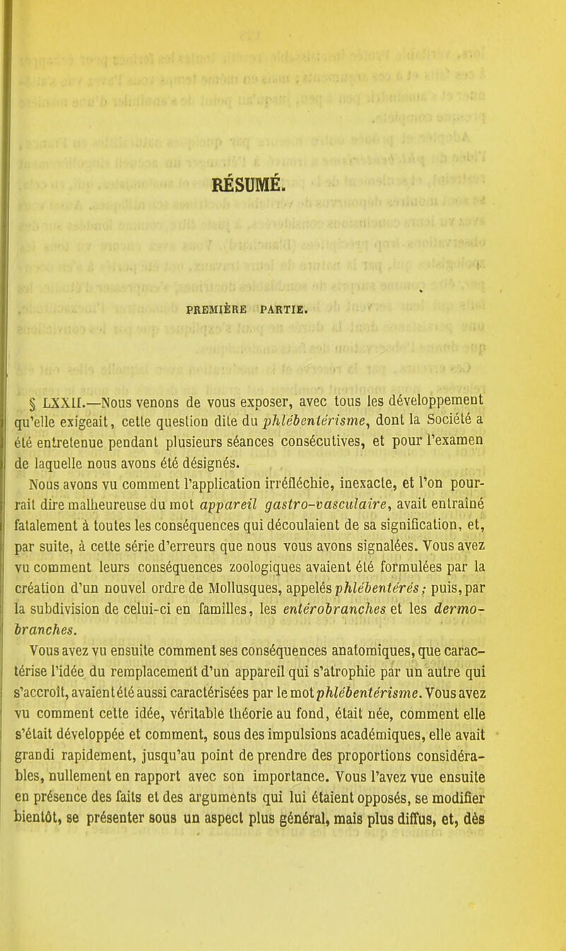 RÉSUMÉ. PREMIÈRE PARTIE. § LXXII.—Nous venons de vous exposer, avec tous les développement qu'elle exigeait, cette question dite du phlébentérisme, dont la Société a été entretenue pendant plusieurs séances consécutives, et pour l'examen de laquelle nous avons été désignés. Nous avons vu comment l'application irréfléchie, inexacte, et l'on pour- rail dire malheureuse du mot appareil gastro-vasculaire, avait entraîné fatalement à toutes les conséquences qui découlaient de sa signification, et, par suite, à cette série d'erreurs que nous vous avons signalées. Vous avez vu comment leurs conséquences zoologiques avaient été formulées par la création d'un nouvel ordre de Mollusques, appelés phlébentérés ; puis, par la subdivision de celui-ci en familles, les entérobranches et les dermo- br anches. Vous avez vu ensuite comment ses conséquences anatomiques, que carac- térise l'idée du remplacement d'un appareil qui s'atrophie par un autre qui s'accroît, avaient été aussi caractérisées par le mot phlébentérisme. Vous avez vu comment cette idée, véritable théorie au fond, était née, comment elle s'était développée et comment, sous des impulsions académiques, elle avait grandi rapidement, jusqu'au point de prendre des proportions considéra- bles, nullement en rapport avec son importance. Vous l'avez vue ensuite en présence des faits et des arguments qui lui étaient opposés, se modifier bientôt, se présenter sous un aspect plus général, mais plus diffus, et, dès