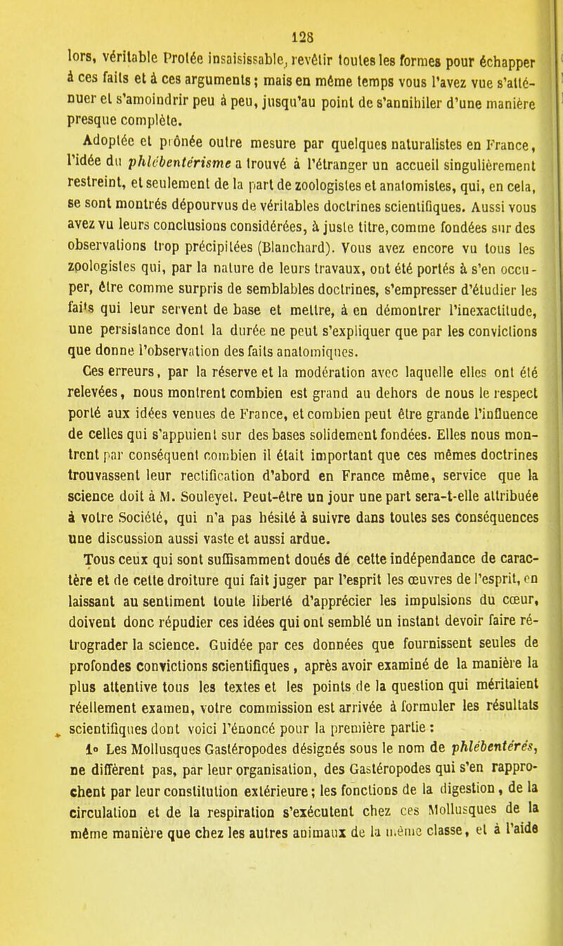 lors, véritable Prolée insaisissable, revêtir toutes les formes pour échapper à ces faits et à ces arguments ; mais en môme temps vous l'avez vue s'atté- nuer et s'amoindrir peu à peu, jusqu'au point de s'annihiler d'une manière presque complète. Adoptée et prônée outre mesure par quelques naturalistes en France, l'idée du phlcbentérisme a trouvé à l'étranger un accueil singulièrement restreint, et seulement de la part de zoologistes et analomistes, qui, en cela, se sont montrés dépourvus de véritables doctrines scientifiques. Aussi vous avez vu leurs conclusions considérées, à juste titre, comme fondées sur des observations trop précipitées (Blanchard). Vous avez encore vu tous les zpologistes qui, par la nature de leurs travaux, ont été portés à s'en occu- per, être comme surpris de semblables doctrines, s'empresser d'étudier les fai's qui leur servent de base et mettre, à en démontrer l'inexactitude, une persistance dont la durée ne peut s'expliquer que par les convictions que donne l'observation des faits anatomiqnes. Ces erreurs, par la réserve et la modération avec laquelle elles ont été relevées, nous montrent combien est grand au dehors de nous le respect porté aux idées venues de France, et combien peut être grande l'influence de celles qui s'appuient sur des bases solidement fondées. Elles nous mon- trent par conséquent combien il était important que ces mêmes doctrines trouvassent leur rectification d'abord en France même, service que la science doit à M. Souleyet. Peut-être un jour une part sera-t-elle attribuée à votre Société, qui n'a pas hésité à suivre dans toutes ses conséquences une discussion aussi vaste et aussi ardue. Tous ceux qui sont suffisamment doués dé cette indépendance de carac- tère et de cette droiture qui fait juger par l'esprit les œuvres de l'esprit, en laissant au sentiment toute liberté d'apprécier les impulsions du cœur, doivent donc répudier ces idées qui ont semblé un instant devoir faire ré- trograder la science. Guidée par ces données que fournissent seules de profondes convictions scientifiques, après avoir examiné de la manière la plus attentive tous les textes et les points de la question qui méritaient réellement examen, votre commission est arrivée à formuler les résultats , scientifiques dont voici l'énoncé pour la première partie: i° Les Mollusques Gastéropodes désignés sous le nom de phlëbentérés, ne diffèrent pas, par leur organisation, des Gastéropodes qui s'en rappro- chent par leur constitution extérieure ; les fonctions de la digestion, de la circulation et de la respiration s'exécutent chez ces Mollusques de la même manière que chez les autres animaux de la même classe, el à l'aide