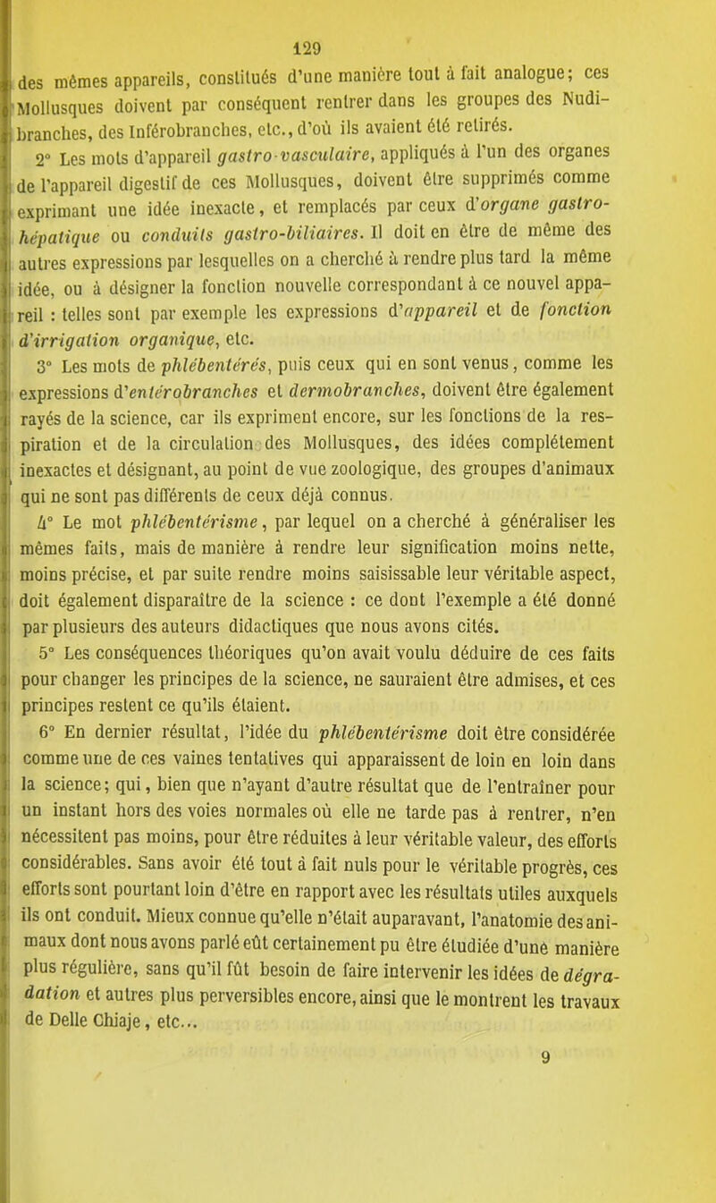 des mêmes appareils, constitués d'une manière tout à fait analogue; ces Mollusques doivent par conséquent rentrer dans les groupes des Nudi- branches, des Inférobranches, etc., d'où ils avaient été retirés. 2° Les mots d'appareil gastrovasculairc, appliqués à l'un des organes de l'appareil digestif de ces Mollusques, doivent être supprimés comme exprimant une idée inexacte, et remplacés par ceux $ organe gastro- hrpatique ou conduits gastro-biliaires. Il doit en être de même des autres expressions par lesquelles on a cherclié à rendre plus tard la même idée, ou à désigner la fonction nouvelle correspondant à ce nouvel appa- reil : telles sont par exemple les expressions d'appareil et de fonction d'irrigation organique, etc. 3° Les mots de phlébentérés, puis ceux qui en sont venus, comme les expressions d1enterobranches et dermobranches, doivent être également rayés de la science, car ils expriment encore, sur les fonctions de la res- piration et de la circulation des Mollusques, des idées complètement inexactes et désignant, au point de vue zoologique, des groupes d'animaux qui ne sont pas différents de ceux déjà connus. h Le mot phlébentérisme, par lequel on a cherché à généraliser les mêmes faits, mais de manière à rendre leur signification moins nette, moins précise, et par suite rendre moins saisissable leur véritable aspect, doit également disparaître de la science : ce dont l'exemple a été donné par plusieurs des auteurs didactiques que nous avons cités. 5° Les conséquences théoriques qu'on avait voulu déduire de ces faits pour changer les principes de la science, ne sauraient être admises, et ces principes restent ce qu'ils étaient. 6° En dernier résultat, l'idée du phlébentérisme doit être considérée comme une de ces vaines tentatives qui apparaissent de loin en loin dans la science; qui, bien que n'ayant d'autre résultat que de l'entraîner pour un instant hors des voies normales où elle ne tarde pas à rentrer, n'en nécessitent pas moins, pour être réduites à leur véritable valeur, des efforts considérables. Sans avoir été tout à fait nuls pour le véritable progrès, ces efforts sont pourtant loin d'être en rapport avec les résultats utiles auxquels ils ont conduit. Mieux connue qu'elle n'était auparavant, l'anatomie des ani- maux dont nous avons parlé eût certainement pu être étudiée d'unê manière plus régulière, sans qu'il fût besoin de faire intervenir les idées de dégra- dation et autres plus perversibles encore, ainsi que le montrent les travaux de Délie Chiaje, etc.. 9