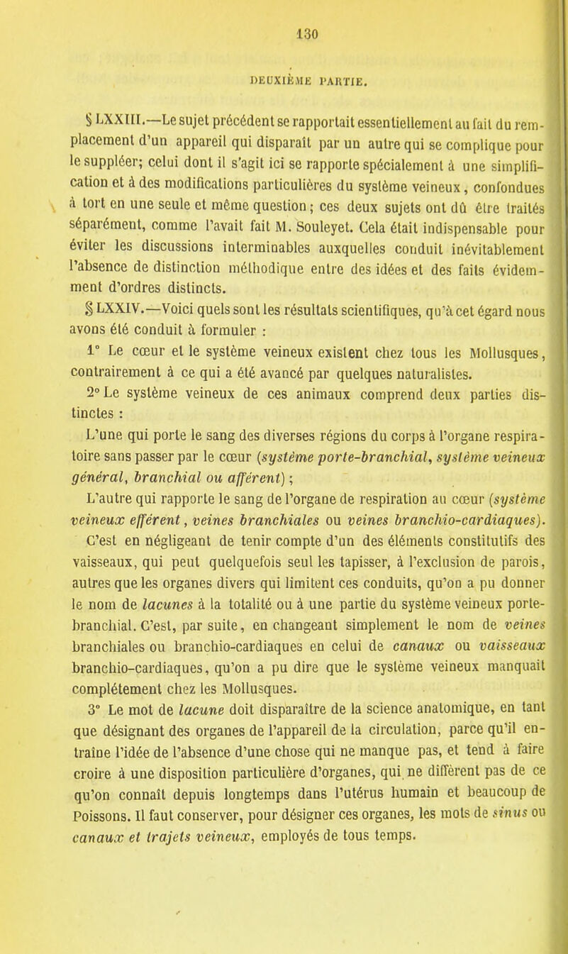 DEUXIÈME l'AKTJE. S LXXIII.—Le sujet précédent se rapportait essentiellement au fait du rem- placement d'un appareil qui disparaît par un autre qui se complique pour le suppléer; celui dont il s'agit ici se rapporte spécialement à une simplifi- cation et à des modifications particulières du système veineux, confondues à tort en une seule et même question ; ces deux sujets ont dû être traités séparément, comme l'avait fait M. Souleyet. Cela était indispensable pour éviter les discussions interminables auxquelles conduit inévitablement l'absence de distinction méthodique entre des idées et des faits évidem- ment d'ordres distincts. § LXXIV.—Voici quels sont les résultats scientifiques, qu'à cet égard nous avons été conduit à formuler : 1° Le cœur et le système veineux existent chez tous les Mollusques, contrairement à ce qui a été avancé par quelques naturalistes. 2° Le système veineux de ces animaux comprend deux parties dis- tinctes : L'une qui porte le sang des diverses régions du corps à l'organe respira- toire sans passer par le cœur (système porte-branchial, système veineux général, branchial ou afférent) ; L'autre qui rapporte le sang de l'organe de respiration au cœur (système veineux efférent, veines branchiales ou veines branchio-cardiaques). C'est en négligeant de tenir compte d'un des éléments constitutifs des vaisseaux, qui peut quelquefois seul les tapisser, à l'exclusion de parois, autres que les organes divers qui limitent ces conduits, qu'on a pu donner le nom de lacunes à la totalité ou à une partie du système veineux porte- branchial. C'est, par suite, en changeant simplement le nom de veines branchiales ou branchio-cardiaques en celui de canaux ou vaisseaux branchio-cardiaques, qu'on a pu dire que le système veineux manquait complètement chez les Mollusques. 3° Le mot de lacune doit disparaître de la science anatomique, en tant que désignant des organes de l'appareil de la circulation, parce qu'il en- traîne l'idée de l'absence d'une chose qui ne manque pas, et tend à faire croire à une disposition particulière d'organes, qui. ne diffèrent pas de ce qu'on connaît depuis longtemps dans l'utérus humain et beaucoup de Poissons. Il faut conserver, pour désigner ces organes, les mots de émus ou canaux et trajets veineux, employés de tous temps.