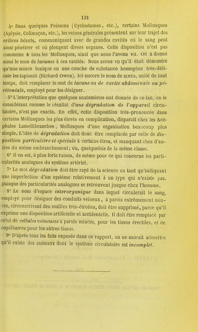 i° Dans quelques Poissons ( Cycloslomes, etc.), certains Mollusques (Aplysie, Colimaçon, etc.), les veines générales présentent sur leur trajet des orifices béants, communiquant avec de grandes cavités où le sang peut ainsi pénétrer et où plongent divers organes. Cette disposition n'est pas commune à tous les Mollusques, ainsi que nous l'avons vu. On adonné aussi le nom de lacunes à ces cavités. Nous avons vu qu'il était démontré qu'une mince tunique ou une couche de substance homogène très-déli- cate les tapissait (Richard Owen). Ici encore le nom de sinus, usité de tout temps, doit remplacer le mot de lacune ou de cavité abdominale ou pé- ritonéale, employé pour les désigner. 5° L'interprétation que quelques anatomisles ont donnée de ce fait, en le considérant comme le résultat d'une dégradation de l'appareil circu- latoire, n'est pas exacte. En effet, cette disposition très-prononcée dans certains Mollusques les plus élevés en complication, disparaît chez les Acé- phales Lamellibranches, Mollusques d'une organisation beaucoup plus simple. L'idée de dégradation doit donc être remplacée par celle de dis- position particulière et spéciale à certains êtres, et manquant chez d'au- tres du même embranchement; ou, quelquefois de la même classe. 6° Il en est, à plus forte raison, de même pour ce qui concerne les parti- cularités analogues du système artériel. 7° Le mol dégradation doit être rayé de la science en tant qu'indiquant une imperfection d'un système relativement à un type qui n'existe pas, puisque des particularités analogues se retrouvent jusque chez l'homme. 8° Le nom d'espace interorganique dans lequel circulerait le sang, employé pour désigner des conduits veineux, à parois extrêmement min- ces, circonscrivant des mailles très-étroites, doit être supprimé, parce qu'il exprime une disposition artificielle et accidentelle. Il doit être remplacé par celui de cellules veineuses à parois minces, pour les tissus érectiles, et de capillaires pour les autres tissus. 9» D'après tous les faits exposés dans ce rapport, on ne saurait admettre qu'il existe des animaux dont le système circulatoire est incomplet.