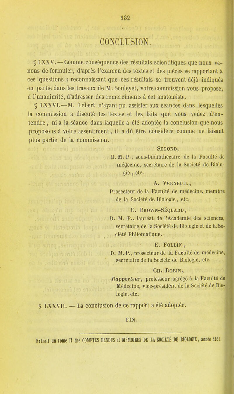 CONCLUSION. § LXXV.—Comme conséquence des résultats scientitiques que nous ve- nons de formuler, d'après l'examen des textes et des pièces se rapportant à ces questions : reconnaissant que ces résultats se trouvent déjà indiqués en partie clans les travaux de M. Souleyet, votre commission vous propose, à l'unanimité, d'adresser des remercîments à cet anatomiste. § LXXVI.—M. Lcbert n'ayant pu assister aux séances dans lesquelles la commission a discuté les textes et les faits que vous venez d'en- tendre , ni à la séance dans laquelle a été adoptée la conclusion que nous proposons à votre assentiment, il a dû être considéré comme ne faisant plus partie de la commission. Segond, D. M. P-. sous-bibliothécaire de la Faculté de médecine, secrétaire de la Société de Biolo- gie., etc. A. Vernetjil, Prosecteur de la Faculté de médecine, membre de la Société de Biologie, etc. E. Brown-Séqoard , D. M. P., lauréat de l'Académie des sciences, secrétaire de la Société de Biologie et de la So- ciété Philomatique. E. FOLLIN, D. M. P., prosecteur de la Faculté de médecine, secrétaire de la Société de Biologie, etc. Ch. Robin, Rapporteur, professeur agrégé à la Faculté de Médecine, vice-président de la Société de Bio- logie, etc. S LXXVII. — La conclusion de ce rapport a été adoptée. FIN. Extrait dn loue II des COMPTES RENDES et MÉMOIRES DE LA SOCIÉTÉ DE BIOLOGIE, année 1851.
