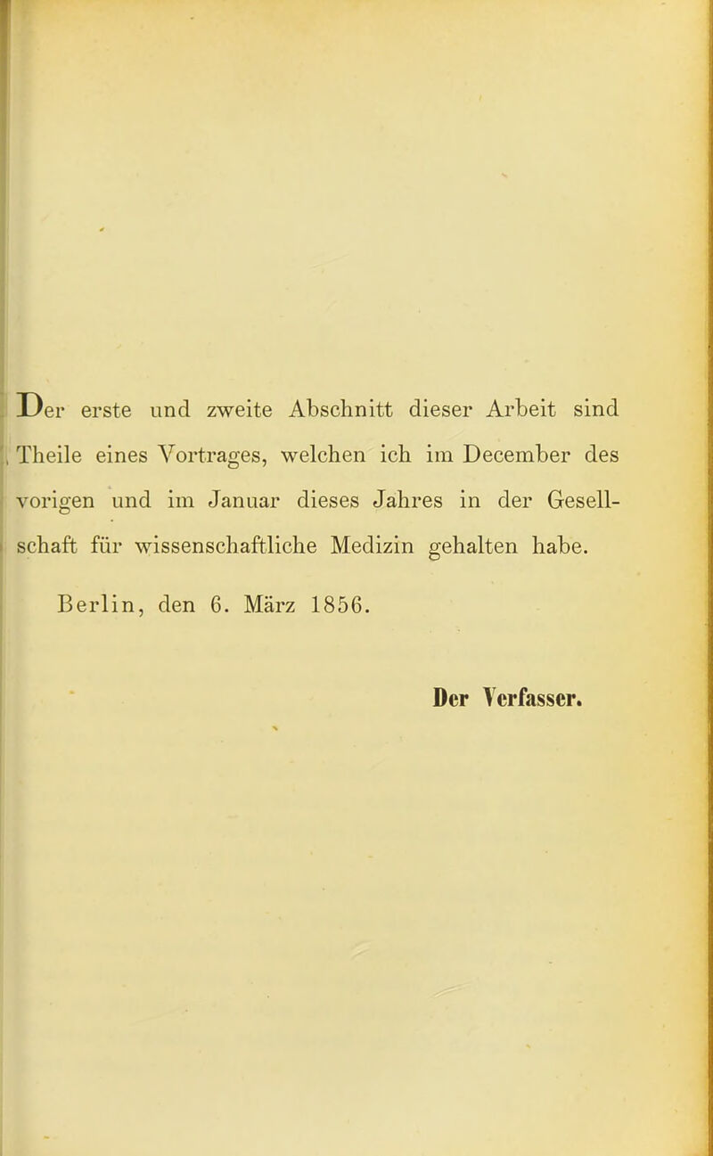 Der erste und zweite Abschnitt dieser Arbeit sind Theile eines Vortrages, welchen ich im December des vorigen und im Januar dieses Jahres in der Gesell- schaft für wissenschaftliche Medizin gehalten habe. Berlin, den 6. März 1856. Der Verfasser.