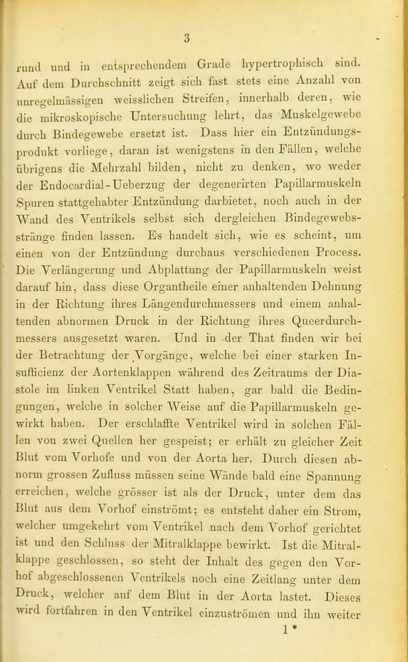 rund und in entsprechendem Grade hypertrophisch sind. Auf dem Durchschnitt zeigt sich fast stets eine Anzahl von unregelmässigen weisslichen Streifen, innerhalb deren, wie die mikroskopische Untersuchung lehrt, das Muskelgewebe durch Bindegewebe ersetzt ist. Dass hier ein Entzündungs- produkt vorliege, daran ist wenigstens in den Fällen, welche übrigens die Mehrzahl bilden, nicht zu denken, wo weder der Endocardial-Ueberzug der degenerirten Papillarmuskeln Spuren stattgehabter Entzündung darbietet, noch auch in der Wand des Ventrikels selbst sich dergleichen Bindegewebs- stränge finden lassen. Es handelt sich, wie es scheint, um einen von der Entzündung durchaus verschiedenen Process. Die Verlängerung und Abplattung der Papillarmuskeln Aveist darauf hin, dass diese Organtheile einer anhaltenden Dehnung in der Richtuno; ihres Läno-endurchmessers und einem anhal- tenden abnormen Druck in der Richtung ihres Queerdurch- messers ausgesetzt waren. Und in -der That finden wir bei der Betrachtung der Vorgänge, welche bei einer starken In- sufficienz der Aortenklappen während des Zeitraums der Dia- stole im linken Ventrikel Statt haben, gar bald die Bedin- gungen, welche in solcher Weise auf die Papillarmuskeln ge- wirkt haben. Der erschlaffte Ventrikel wird in solchen Fäl- len von zwei Quellen her gespeist; er erhält zu gleicher Zeit Blut vom Vorhofe und von der Aorta her. Durch diesen ab- norm grossen Zufluss müssen seine Wände bald eine Spannung erreichen, welche grösser ist als der Druck, unter dem das Blut aus dem Vorhof einströmt; es entsteht daher ein Strom, welcher umgekehrt vom Ventrikel nach dem Vorhof gerichtet ist und den Schluss der Mitralklappe bewirkt. Ist die Mitral- klappe geschlossen, so steht der Inhalt des gegen den Vor- hof abgeschlossenen Ventrikels noch eine Zeitlang unter dem Druck, welcher auf dem Blut in der Aorta lastet. Dieses wird fortfahren in den Ventrikel einzuströmen und ihn weiter 1*