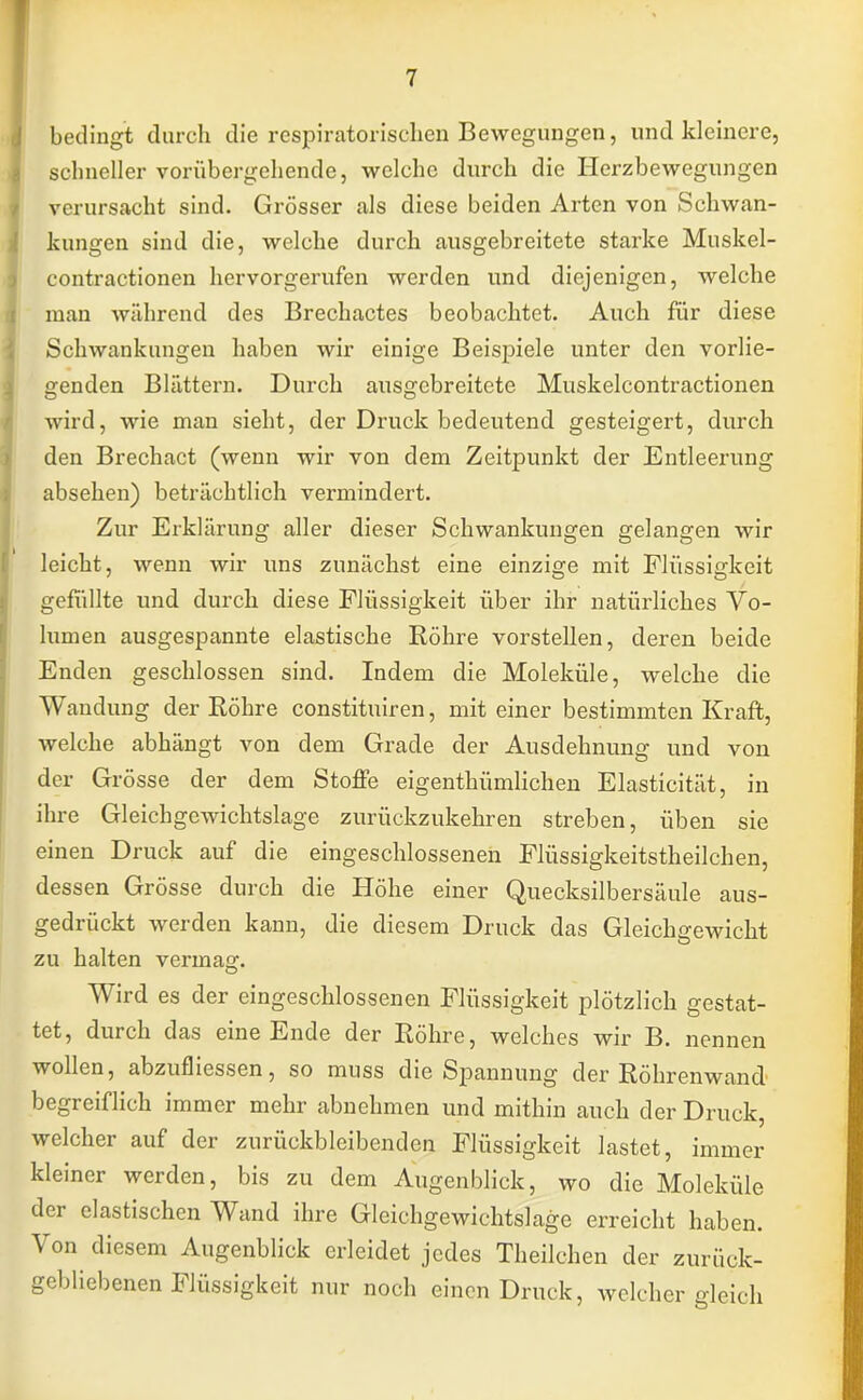 bedingt durch die respiratorischen Bewegungen, und kleinere, schneller vorübergehende, welche durch die Herzbewegungen verursacht sind. Grösser als diese beiden Arten von Schwan- kungen sind die, welche durch ausgebreitete starke Muskel- contractionen hervorgerufen werden und diejenigen, welche man während des Brechactes beobachtet. Auch für diese Schwankungen haben wir einige Beispiele unter den vorlie- genden Blättern. Durch ausgebreitete Muskelcontractionen wird, wie man sieht, der Druck bedeutend gesteigert, durch den Brechact (wenn wir von dem Zeitpunkt der Entleerung absehen) beträchtlich vermindert. Zur Erklärung aller dieser Schwankungen gelangen wir leicht, wenn wir uns zunächst eine einzige mit Flüssigkeit gefüllte und durch diese Flüssigkeit über ihr natürliches Vo- lumen ausgespannte elastische Röhre vorstellen, deren beide Enden geschlossen sind. Indem die Moleküle, welche die Wandung der Röhre constituiren, mit einer bestimmten Kraft, welche abhängt von dem Grade der Ausdehnung und von der Grösse der dem Stoffe eigentümlichen Elasticität, in ihre Gleichgewichtslage zurückzukehren streben, üben sie einen Druck auf die eingeschlossenen Flüssigkeitstheilchen, dessen Grösse durch die Höhe einer Quecksilbersäule aus- gedrückt werden kann, die diesem Druck das Gleichgewicht zu halten vermag. Wird es der eingeschlossenen Flüssigkeit plötzlich gestat- tet, durch das eine Ende der Röhre, welches wir B. nennen wollen, abzufliessen, so muss die Spannung der Röhrenwand begreiflich immer mehr abnehmen und mithin auch der Druck, welcher auf der zurückbleibenden Flüssigkeit lastet, immer kleiner werden, bis zu dem Augenblick, wo die Moleküle der elastischen Wand ihre Gleichgewichtslage erreicht haben. Von diesem Augenblick erleidet jedes Theilchen der zurück- gebliebenen Flüssigkeit nur noch einen Druck, welcher gleich