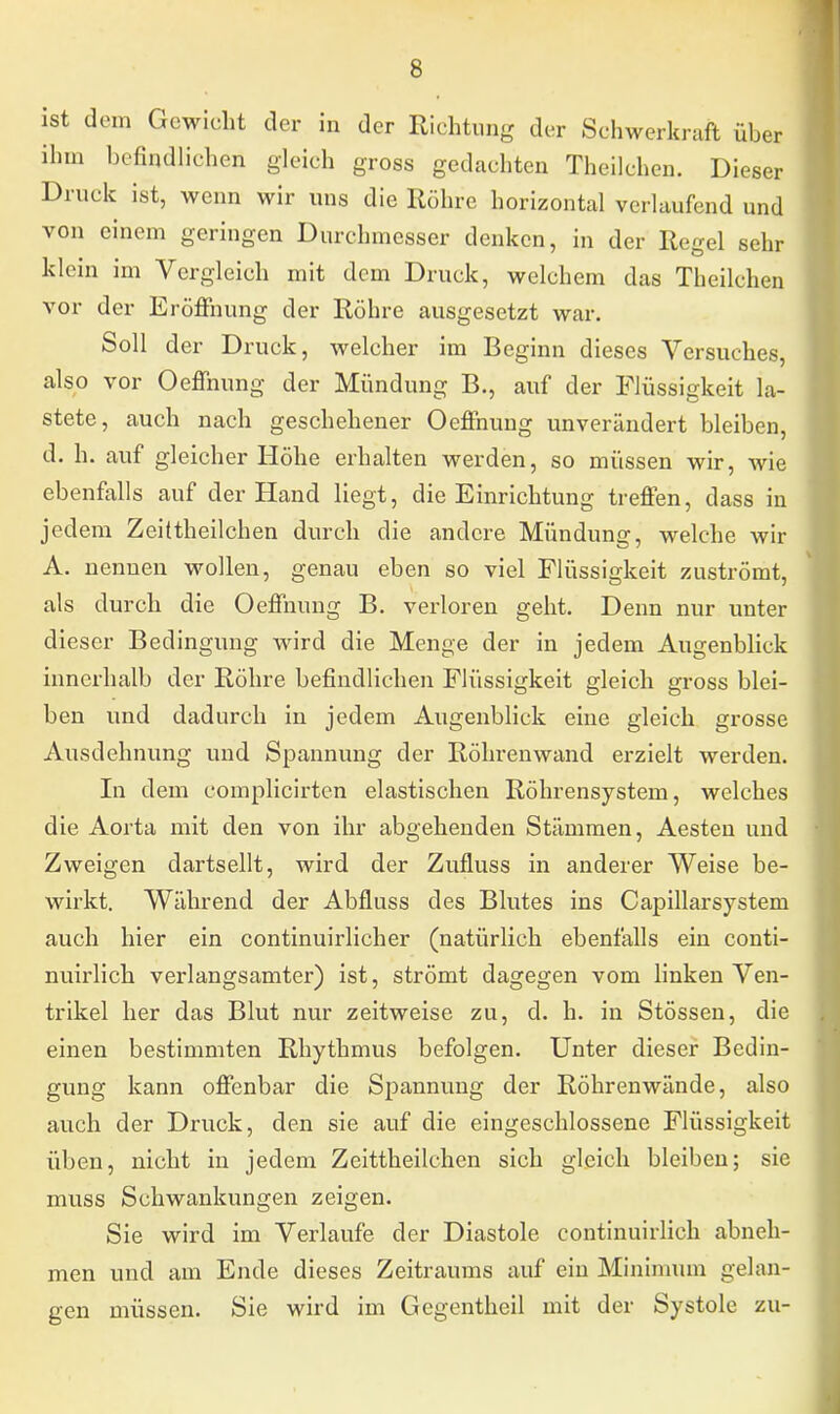 ist dem Gewicht der in der Richtung der Schwerkraft über ihm befindlichen gleich gross gedachten Theilchen. Dieser Druck ist, wenn wir uns die Röhre horizontal verlaufend und von einem geringen Durchmesser denken, in der Regel sehr klein im Vergleich mit dem Druck, welchem das Theilchen vor der Eröffnung der Röhre ausgesetzt war. Soll der Druck, welcher im Beginn dieses Versuches, also vor Oeffnung der Mündung B., auf der Flüssigkeit la- stete, auch nach geschehener Oeffnung unverändert bleiben, d. h. auf gleicher Höhe erhalten werden, so müssen wir, wie ebenfalls auf der Hand liegt, die Einrichtung treffen, dass in jedem Zeittheilchen durch die andere Mündung, welche wir A. nennen wollen, genau eben so viel Flüssigkeit zuströmt, als durch die Oeffnung B. verloren geht. Denn nur unter dieser Bedingung wird die Menge der in jedem Augenblick innerhalb der Röhre befindlichen Flüssigkeit gleich gross blei- ben und dadurch in jedem Augenblick eine gleich grosse Ausdehnung und Spannung der Röhrenwand erzielt werden. In dem complicirten elastischen Röhrensystem, welches die Aorta mit den von ihr abgehenden Stämmen, Aesten und Zweigen dartsellt, wird der Zufluss in anderer Weise be- wirkt. Während der Abfluss des Blutes ins Capillarsystem auch hier ein continuirlicher (natürlich ebenfalls ein conti- nuirlich verlangsamter) ist, strömt dagegen vom linken Ven- trikel her das Blut nur zeitweise zu, cl. h. in Stössen, die einen bestimmten Rhythmus befolgen. Unter dieser Bedin- gung kann offenbar die Spannung der Röhrenwände, also auch der Druck, den sie auf die eingeschlossene Flüssigkeit üben, nicht in jedem Zeittheilchen sich gleich bleiben; sie muss Schwankungen zeigen. Sie wird im Verlaufe der Diastole continuirlich abneh- men und am Ende dieses Zeitraums auf ein Minimum gelan- gen müssen. Sie wird im Gegentheil mit der Systole zu-