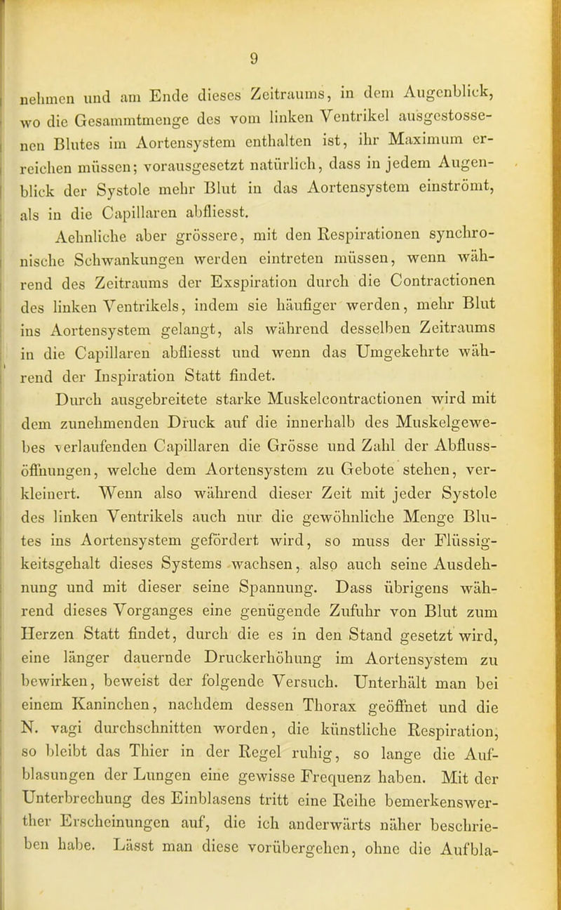 nehmen und am Ende dieses Zeitraums, in dem Augenblick, wo die Gesammtinenge des vom linken Ventrikel ausgestosse- nen Blutes im Aortensystem enthalten ist, ihr Maximum er- reichen müssen; vorausgesetzt natürlich, dass in jedem Augen- blick der Systole mehr Blut in das Aortensystem einströmt, als in die Capillaren abfliesst. Aehnliche aber grössere, mit den Respirationen synchro- nische Schwankungen werden eintreten müssen, wenn wäh- rend des Zeitraums der Exspiration durch die Contractionen des linken Ventrikels, indem sie häufiger werden, mehr Blut ins Aortensystem gelangt, als während desselben Zeitraums in die Capillaren abfliesst und wenn das Umgekehrte wäh- rend der Inspiration Statt findet. Durch ausgebreitete starke Muskelcontractionen wird mit dem zunehmenden Druck auf die innerhalb des Muskelgewe- bes verlaufenden Capillaren die Grösse und Zahl der Abfluss- öflhungen, welche dem Aortensystem zu Gebote stehen, ver- kleinert. Wenn also während dieser Zeit mit jeder Systole des linken Ventrikels auch nur die gewöhnliche Menge Blu- tes ins Aortensystem gefördert wird, so rnuss der Flüssig- keitsgehalt dieses Systems wachsen, also auch seine Ausdeh- nung und mit dieser seine Spannung. Dass übrigens wäh- rend dieses Vorganges eine genügende Zufuhr von Blut zum Herzen Statt findet, durch die es in den Stand gesetzt wird, eine länger dauernde Druckerhöhung im Aortensystem zu bewirken, beweist der folgende Versuch. Unterhält man bei einem Kaninchen, nachdem dessen Thorax geöffnet und die N. vagi durchschnitten worden, die künstliche Respiration, so bleibt das Thier in der Regel ruhig, so lange die Auf- blasungen der Lungen eine gewisse Frequenz haben. Mit der Unterbrechung des Einblasens tritt eine Reihe bemerkenswer- fcher Erscheinungen auf, die ich anderwärts näher beschrie- ben habe. Lässt man diese vorübergehen, ohne die Aufbla-