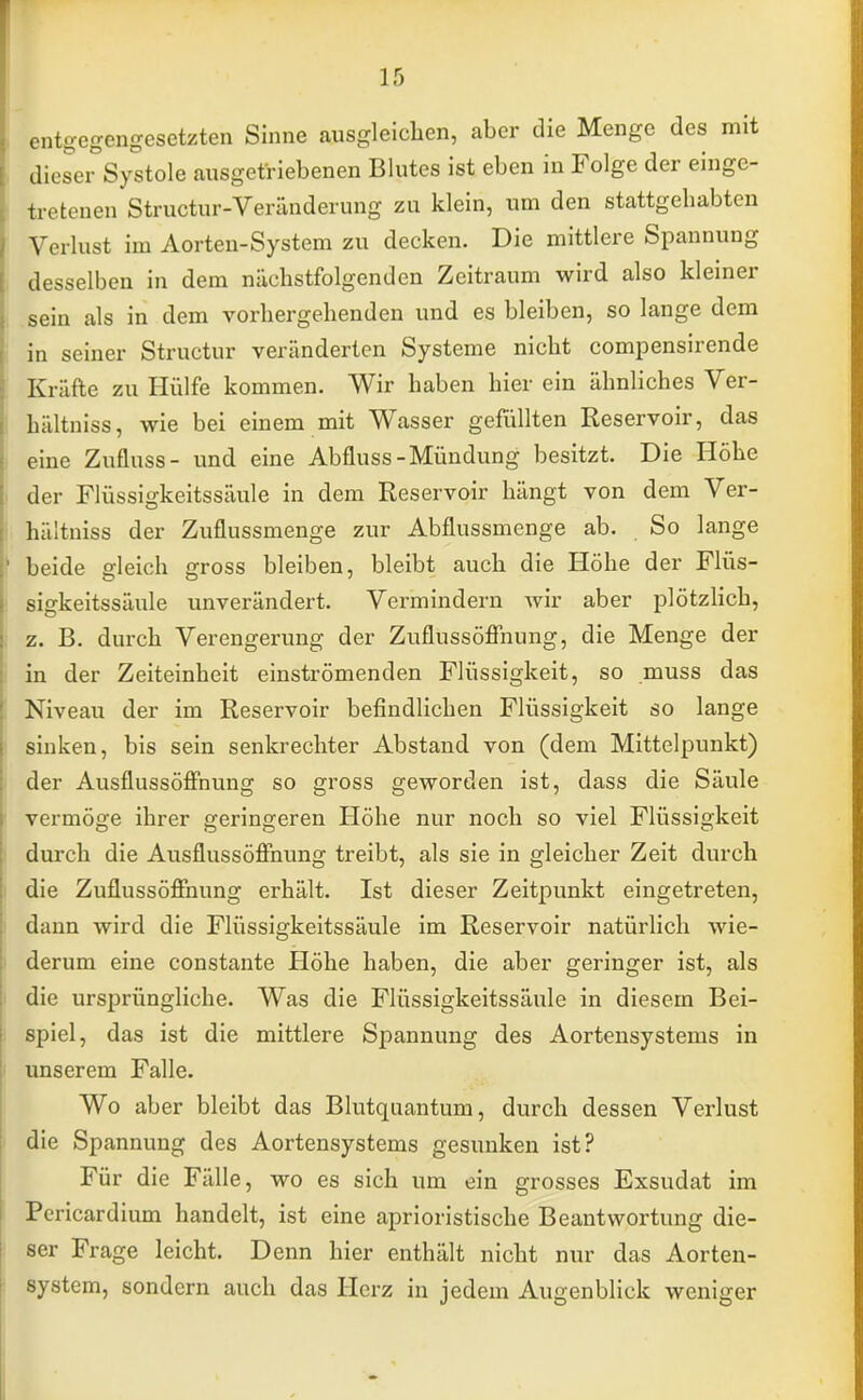 entgegengesetzten Sinne ausgleichen, aber die Menge des mit flieser Systole ausgetriebenen Blutes ist eben in Folge der einge- tretenen Structur-Veränderung zu klein, um den stattgehabten Verlust im Aorten-System zu decken. Die mittlere Spannung desselben in dem nächstfolgenden Zeitraum wird also kleiner sein als in dem vorhergehenden und es bleiben, so lange dem in seiner Structur veränderten Systeme nicht compensirende Kräfte zu Hülfe kommen. Wir haben hier ein ähnliches Ver- hältniss, wie bei einem mit Wasser gefüllten Reservoir, das eine Zufluss- und eine Abfluss-Mündung besitzt. Die Höhe der Flüssigkeitssäule in dem Reservoir hängt von dem Ver- hältniss der Zuflussmenge zur Abflussmenge ab. So lange beide gleich gross bleiben, bleibt auch die Höhe der Flüs- sigkeitssäule unverändert. Vermindern wir aber plötzlich, z. B. durch Verengerung der Zuflussöffnung, die Menge der in der Zeiteinheit einströmenden Flüssigkeit, so muss das Niveau der im Reservoir befindlichen Flüssigkeit so lange sinken, bis sein senkrechter Abstand von (dem Mittelpunkt) der Ausflussöffnung so gross geworden ist, dass die Säule vermöge ihrer geringeren Höhe nur noch so viel Flüssigkeit durch die Ausflussöffnung treibt, als sie in gleicher Zeit durch die Zuflussöffnung erhält. Ist dieser Zeitpunkt eingetreten, dann wird die Flüssigkeitssäule im Reservoir natürlich wie- derum eine constante Höhe haben, die aber geringer ist, als die ursprüngliche. Was die Flüssigkeitssäule in diesem Bei- spiel, das ist die mittlere Spannung des Aortensystems in unserem Falle. Wo aber bleibt das Blutquantum, durch dessen Verlust die Spannung des Aortensystems gesunken ist? Für die Fälle, wo es sich um ein grosses Exsudat im Pericardium handelt, ist eine aprioristische Beantwortung die- ser Frage leicht. Denn hier enthält nicht nur das Aorten- system, sondern auch das Herz in jedem Augenblick weniger