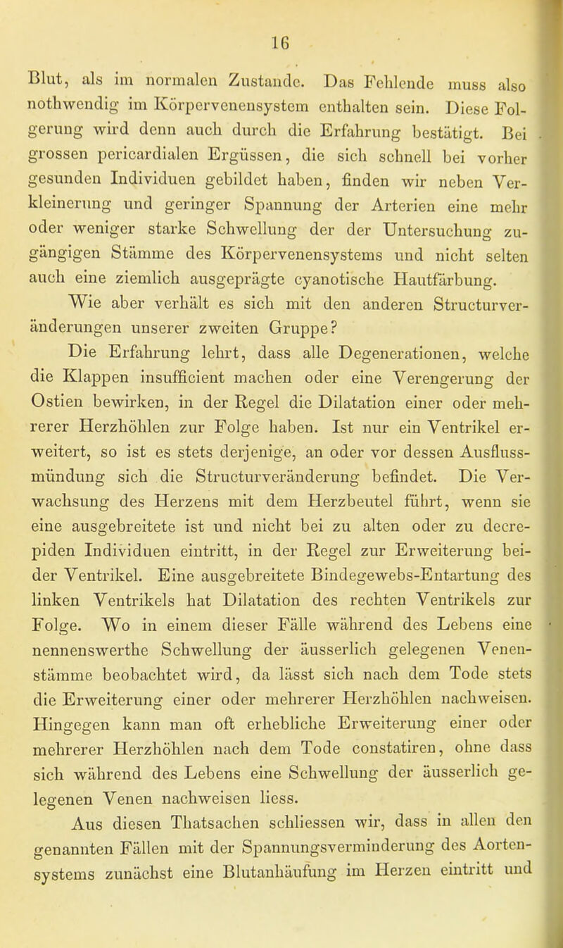 Blut, als im normalen Zustande. Das Fehlende muss also nothwendig im Körpervenensystem enthalten sein. Diese Fol- gerung wird denn auch durch die Erfahrung bestätigt. Bei grossen pericardialen Ergüssen, die sich schnell bei vorher gesunden Individuen gebildet haben, finden wir neben Ver- kleinerung und geringer Spannung der Arterien eine mehr oder weniger starke Schwellung der der Untersuchung zu- gängigen Stämme des Körpervenensystems und nicht selten auch eine ziemlich ausgeprägte eyanotische Hautfärbung. Wie aber verhält es sich mit den anderen Structurver- änderungen unserer zweiten Gruppe? Die Erfahrung lehrt, dass alle Degenerationen, welche die Klappen insufficient machen oder eine Verengerung der Ostien bewirken, in der Regel die Dilatation einer oder meh- rerer Herzhöhlen zur Folge haben. Ist nur ein Ventrikel er- weitert, so ist es stets derjenige, an oder vor dessen Ausfluss- mündung sich die Structurveränderung befindet. Die Ver- wachsung des Herzens mit dem Herzbeutel führt, wenn sie eine ausgebreitete ist und nicht bei zu alten oder zu decre- piclen Individuen eintritt, in der Regel zur Erweiterung bei- der Ventrikel. Eine ausgebreitete Bindegewebs-Entartung des linken Ventrikels hat Dilatation des rechten Ventrikels zur Folge. Wo in einem dieser Fälle während des Lebens eine nennenswerthe Schwellung der äusserlich gelegenen Venen- stämme beobachtet wird, da lässt sich nach dem Tode stets die Erweiterung einer oder mehrerer Herzhöhlen nachweisen. Hingegen kann man oft erhebliche Erweiterung einer oder mehrerer Herzhöhlen nach dem Tode constatiren, ohne dass sich während des Lebens eine Schwellung der äusserlich ge- legenen Venen nachweisen liess. Aus diesen Thatsachen schliessen wir, dass in allen den genannten Fällen mit der Spannungsverminderung des Aorten- systems zunächst eine Blutanhäufung im Herzen eintritt und