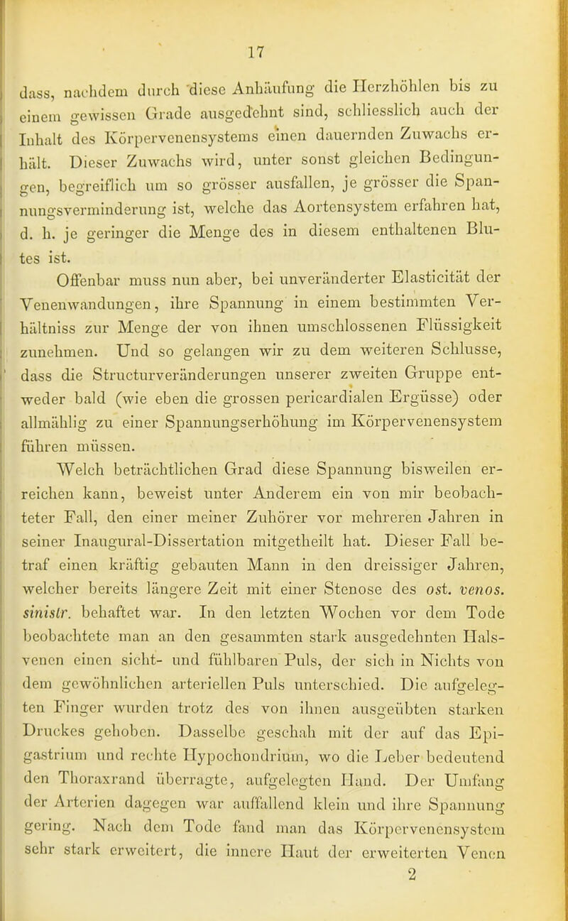 dass, nachdem durch diese Anhäufung die Herzhöhlen bis zu einem gewissen Grade ausgedehnt sind, schliesslich auch der Inhalt des Körpervenensystems einen dauernden Zuwachs er- hält. Dieser Zuwachs wird, unter sonst gleichen Bedingun- gen, begreiflich um so grösser ausfallen, je grösser die Span- nungsverminderung ist, welche das Aortensystem erfahren hat, d. h. je geringer die Menge des in diesem enthaltenen Blu- tes ist. Offenbar muss nun aber, bei unveränderter Elasticität der Venenwandungen, ihre Spannung in einem bestimmten Ver- hältniss zur Menge der von ihnen umschlossenen Flüssigkeit zunehmen. Und so gelangen wir zu dem weiteren Schlüsse, dass die Structurveränderungen unserer zweiten Gruppe ent- weder bald (wie eben die grossen pericardialen Ergüsse) oder allmählig zu einer Spannungserhöhung im Körpervenensystem führen müssen. Welch beträchtlichen Grad diese Spannung bisweilen er- reichen kann, beweist unter Anderem ein von mir beobach- teter Fall, den einer meiner Zuhörer vor mehreren Jahren in seiner Inaugural-Dissertation mitgetheilt hat. Dieser Fall be- traf einen kräftig gebauten Mann in den dreissiger Jahren, welcher bereits längere Zeit mit einer Stenose des ost. venös, sinislr. behaftet war. In den letzten Wochen vor dem Tode beobachtete man an den gesammten stark ausgedehnten Hals- venen einen sieht- und fühlbaren Puls, der sich in Nichts von dem gewöhnlichen arteriellen Puls unterschied. Die aufgeleg- ten Finger wurden trotz des von ihnen ausgeübten starken Druckes gehoben. Dasselbe geschah mit der auf das Epi- gastrium und rechte Hypochondrium, wo die Leber bedeutend den Thoraxrand überragte, aufgelegten Hand. Der Umfang der Arterien dagegen war auffallend klein und ihre Spannung -• ring. Nach dem Tode fand man das Körpervenensystem sehr stark erweitert, die innere Haut der erweiterten Venen 2