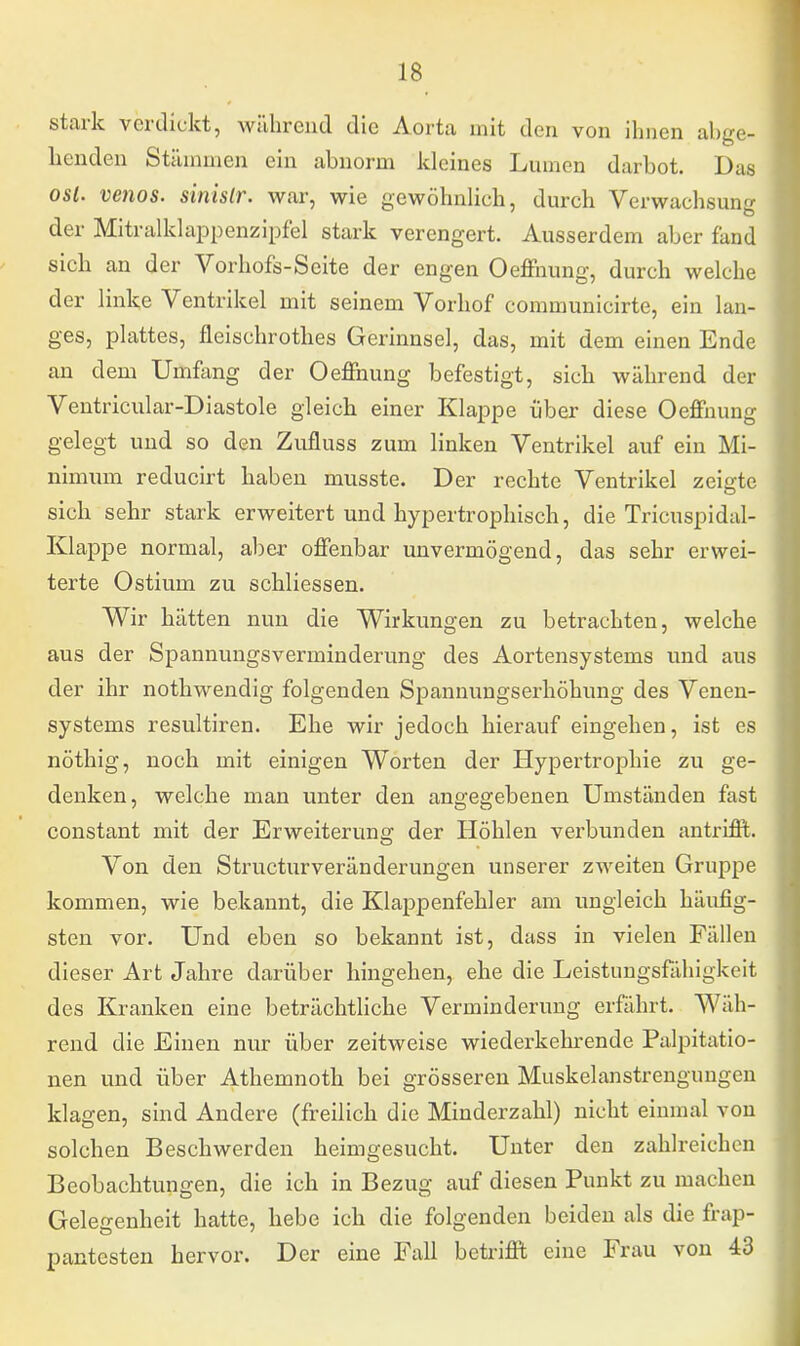 stark verdickt, während die Aorta mit den von ihnen abge- henden Stämmen ein abnorm kleines Lumen darbot. Das osl. venös, sinislr. war, wie gewöhnlich, durch Verwachsung der Mitralklappenzipfel stark verengert. Ausserdem aber fand sich an der Vorhofs-Seite der engen Oeffnung, durch welche der linke Ventrikel mit seinem Vorhof communicirte, ein lan- ges, plattes, fleischrothes Gerinnsel, das, mit dem einen Ende an dem Umfang der Oeffnung befestigt, sich während der Ventricular-Diastole gleich einer Klappe über diese Oeffnung gelegt und so den Zufluss zum linken Ventrikel auf ein Mi- nimum reducirt haben musste. Der rechte Ventrikel zeigte sich sehr stark erweitert und hypertrophisch, die Tricuspidal- Klappe normal, aber offenbar unvermögend, das sehr erwei- terte Ostium zu schliessen. Wir hätten nun die Wirkungen zu betrachten, welche aus der Spannungsverminderung des Aortensystems und aus der ihr nothwendig folgenden Spannungserhöhung des Venen- systems resultiren. Ehe wir jedoch hierauf eingehen, ist es nöthig, noch mit einigen Worten der Hypertrophie zu ge- denken, welche man unter den angegebenen Umständen fast constant mit der Erweiterung der Höhlen verbunden antrifft. Von den Structurveränderungen unserer zweiten Gruppe kommen, wie bekannt, die Klappenfehler am ungleich häufig- sten vor. Und eben so bekannt ist, dass in vielen Fällen dieser Art Jahre darüber hingehen, ehe die Leistungsfähigkeit des Kranken eine beträchtliche Verminderung erfährt. Wäh- rend die Einen nur über zeitweise wiederkehrende Palpitatio- nen und über Athemnoth bei grösseren Muskelanstrengungen klagen, sind Andere (freilich die Minderzahl) nicht einmal von solchen Beschwerden heimgesucht. Unter den zahlreichen Beobachtungen, die ich in Bezug auf diesen Punkt zu machen Gelegenheit hatte, hebe ich die folgenden beiden als die frap- pantesten hervor. Der eine Fall betrifft eine Frau von 43