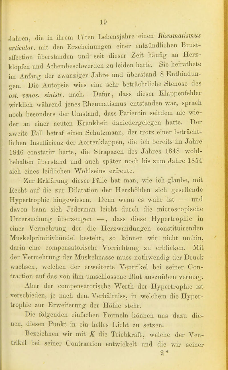 Jahren, die in ihrem L7ten Lebensjahre einen Iihcumalismus arliculor. mit den Erscheinungen einer entzündlichen Brust- affection überstanden und seit dieser Zeit häufig an Herz- klopfen und Atkembeschwerden zu leiden hatte. Sie heirathete im Anfang der zwanziger Jahre und überstand 8 Entbindun- gen. Die Autopsie wies eine sehr beträchtliche Stenose des osl. venös, sinislr. nach. Dafür, dass dieser Klappenfehler wirklich während jenes Rheumatismus entstanden war, sprach noch besonders der Umstand, dass Patientin seitdem nie wie- der an einer acuten Krankheit daniedergelegen hatte. Der zweite Fall betraf einen Schutzmann, der trotz einer beträcht- lichen Insufficienz der Aortenklappen, die ich bereits im Jahre 1846 constatirt hatte, die Strapazen des Jahres 1848 wohl- behalten überstand und auch später noch bis zum Jahre 1854 sich eines leidlichen Wohlseins erfreute. Zur Erklärung dieser Fälle hat man, wie ich glaube, mit Recht auf die zur Dilatation der Herzhöhlen sich gesellende Hypertrophie hingewiesen. Denn wenn es wahr ist — und davon kann sich Jederman leicht durch die microscopische Untersuchung überzeugen —, dass diese Hypertrophie in einer Vermehrung der die Herzwandungen constituirenden Muskelprimitivbündel besteht, so können wir nicht umhin, darin eine compensatorische Vorrichtung zu erblicken. Mit der Vermehrung der Muskelmasse muss nothwendig der Druck wachsen, welchen der erweiterte Ventrikel bei seiner Con- traction auf das von ihm umschlossene Blut auszuüben vermag. Alier der conipensatorische Werth der Hypertrophie ist verschieden, je nach dem Verhältniss, in welchem die Hyper- trophie zur Erweiterung der Höhle steht. Die folgenden einfachen Formeln können uns dazu die- nen, diesen Punkt in ein helles Licht zu setzen. Bezeichnen wir mit K die Triebkraft, welche der Ven- trikel bei seiner Contraetion entwickelt und die wir seiner 2*