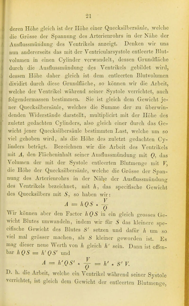 deren Höhe gleich ist der Höhe einer Quecksilbersäule, welche die Grösse der Spannung des Arterienrohrs in der Nähe der Ausflussmündung des Ventrikels anzeigt. Denken wir uns nun andererseits das mit der Ventricularsystole entleerte Blut- volumen in einen Cylinder verwandelt, dessen Grundfläche durch die Ausflussmündung des Ventrikels gebildet wird, dessen Höhe daher gleich ist dem entleerten Blutvolumen dividirt durch diese Grundfläche, so können wir die Arbeit, welche der Ventrikel während seiner Systole verrichtet, auch folgendermassen bestimmen. Sie ist gleich dem Gewicht je- ner Quecksilbersäule, welches die Summe der zu überwin- denden Widerstände darstellt, multiplicirt mit der Höhe des zuletzt gedachten Cylinders, also gleich einer durch das Ge- wicht jener Quecksilbersäule bestimmten Last, welche um so viel gehoben wird, als die Höhe des zuletzt gedachten Cy- linders beträgt. Bezeichnen wir die Arbeit des Ventrikels mit A, den Flächeninhalt seiner Ausflussmündung mit Q, das Volumen der mit der Systole entleerten Blutmenge mit V, die Höhe der Quecksilbersäule, welche die Grösse der Span- nung des Arterienrohrs in der Nähe der Ausflussmündune- des Ventrikels bezeichnet, mit A, das speeifische Gewicht des Quecksilbers mit S, so haben wir: t >M A = hQS ♦ -~ Wir können aber den Factor hQS in ein gleich grosses Ge- wicht Blutes umwandeln, indem wir für S das kleinere spe- eifische Gewicht des Blutes S' setzen und dafür h um so viel mal grösser machen, als S kleiner geworden ist. Es mag dieser neue Werth von h gleich h' sein. Dann ist offen- bar hQS = h'QS' und A = h'QS' ♦ = k'* S'V. D. h. die Arbeit, welche ein Ventrikel während seiner Systole verrichtet, ist gleich dem Gewicht der entleerten Blutmenn-e