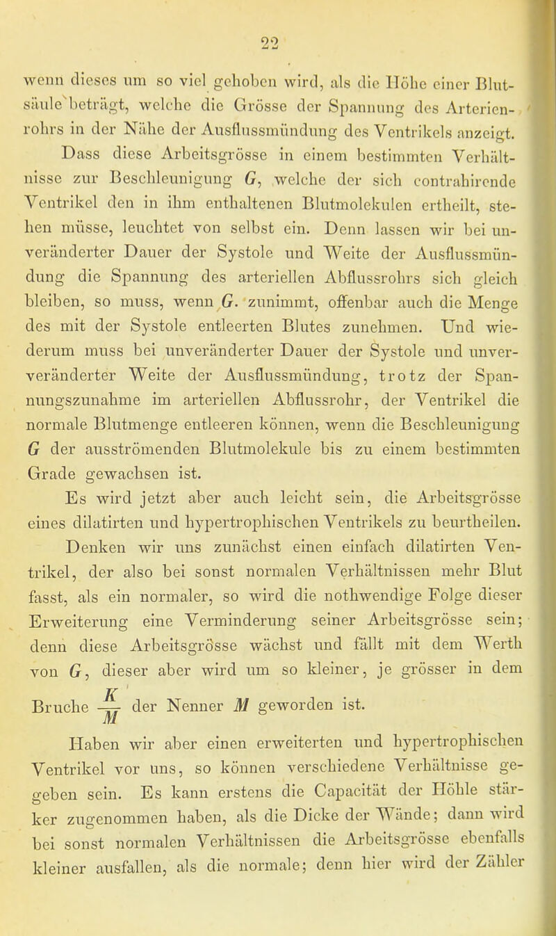 wenn dieses um so viel gehoben wird, als die Höhe einer Blut- säule beträgt, welche die Grösse der Spannung des Arterien-> rohrs in der Nähe der Ausflussinündung des Ventrikels anzeigt. Dass diese Arbeitsgrösse in einem bestimmten Verhält- nisse zur Beschleunigung G, welche der sich contrahirendc Ventrikel den in ihm enthaltenen Blutmolckulen ertheilt, ste- hen müsse, leuchtet von selbst ein. Denn lassen wir bei un- veränderter Dauer der Systole und Weite der Ausflussmün- dung die Spannung des arteriellen Abflussrohrs sich gleich bleiben, so muss, wenn G. zunimmt, offenbar auch die Menge des mit der Systole entleerten Blutes zunehmen. Und wie- derum muss bei unveränderter Dauer der Systole und unver- veränderter Weite der Ausflussmündung, trotz der Span- nungszunahme im arteriellen Abflussrohr, der Arentrikel die normale Blutmenge entleeren können, wenn die Beschleunigung G der ausströmenden Blutmolekule bis zu einem bestimmten Grade gewachsen ist. Es wird jetzt aber auch leicht sein, die Arbeitsgrösse eines dilatirten und hypertrophischen Ventrikels zu beurtheilen. Denken wir uns zunächst einen einfach dilatirten Ven- trikel, der also bei sonst normalen Verhältnissen mehr Blut fasst, als ein normaler, so wird die nothwendige Folge dieser Erweiterung eine Verminderung seiner Arbeitsgrösse sein; denn diese Arbeitsgrösse wächst und fällt mit dem Werth von G, dieser aber wird um so kleiner, je grösser in dem K Bruche der Nenner M geworden ist. Haben wir aber einen erweiterten und hypertrophischen Ventrikel vor uns, so können verschiedene Verhältnisse ge- geben sein. Es kann erstens die Capacität der Höhle stär- ker zugenommen haben, als die Dicke der Wände; dann wird bei sonst normalen Verhältnissen die Arbeitsgrösse ebenfalls kleiner ausfallen, als die normale; denn hier wird der Zähler