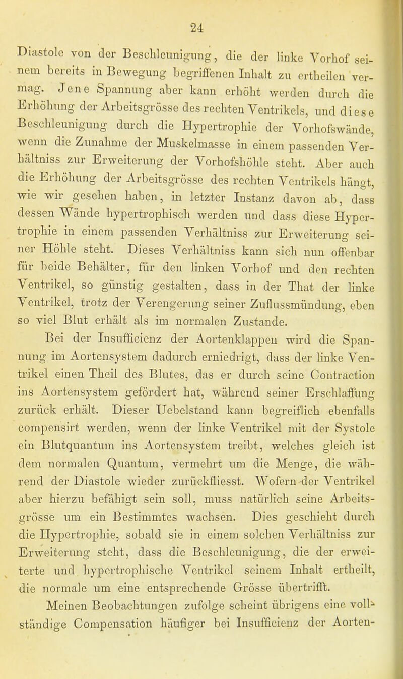 Diastole von der Beschleunigung, die der linke Vorhof sei- nem bereits in Bewegung begriffenen Inhalt zu ertheilen ver- mag. Jene Spannung aber kann erhöht werden durch die Erhöhung der Arbeitsgrosse des rechten Ventrikels, und diese Beschleunigung durch die Hypertrophie der Vorhofswände, wenn die Zunahme der Muskelmasse in einem passenden Ver- hältniss zur Erweiterung der Vorhofshöhle steht. Aber auch die Erhöhung der Arbeitsgrösse des rechten Ventrikels hängt, wie wir gesehen haben, in letzter Instanz davon ab, dass dessen Wände hypertrophisch werden und dass diese Hyper- trophie in einem passenden Verhältniss zur Erweiterung sei- ner Höhle steht. Dieses Verhältniss kann sich nun offenbar für beide Behälter, für den linken Vorhof und den rechten Ventrikel, so günstig gestalten, dass in der That der linke Ventrikel, trotz der Verengerung seiner Zuflussmündung, eben so viel Blut erhält als im normalen Zustande. Bei der Insufficienz der Aortenklappen wird die Span- nung im Aortensystem dadurch erniedrigt, dass der linke Ven- trikel einen Theil des Blutes, das er durch seine Contraction ins Aortensystem gefördert hat, während seiner Erschlaffung zurück erhält. Dieser Uebelstand kann begreiflich ebenfalls compensirt werden, wenn der linke Ventrikel mit der Systole ein Blutquantum ins Aortensystem treibt, welches gleich ist dem normalen Quantum, vermehrt um die Menge, die wäh- rend der Diastole wieder zurückfliesst. Wofern der Ventrikel aber hierzu befähigt sein soll, muss natürlich seine Arbeits- grösse um ein Bestimmtes wachsen. Dies geschieht durch die Hypertrophie, sobald sie in einem solchen Verhältniss zur Erweiterung steht, dass die Beschleunigung, die der erwei- terte und hypertrophische Ventrikel seinem Inhalt ertheilt, die normale um eine entsprechende Grösse übertrifft. Meinen Beobachtungen zufolge scheint übrigens eine voll^ ständige Compensation häufiger bei Insufficienz der Aorten-