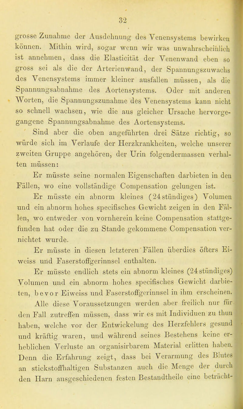 grosse Zunahme der Ausdehnung des Venensystems bewirken können. Mithin wird, sogar wenn wir was unwahrscheinlich ist annehmen, dass die Elasticität der Venenwand eben so gross sei als die der Arterienwand, der Spannungszuwachs des Venensystems immer kleiner ausfallen müssen, als die Spannungsabnahme des Aortensystems. Oder mit anderen Worten, die Spannungszunahme des Venensystems kann nicht so schnell wachsen, wie die aus gleicher Ursache hervorge- gangene Spannimgsabnahme des Aortensystems. Sind aber die oben angeführten drei Sätze richtig, so würde sich im Verlaufe der Herzkrankheiten, welche unserer zweiten Gruppe angehören, der Urin folgendermassen verhal- ten müssen: Er müsste seine normalen Eigenschaften darbieten in den Fällen, wo eine vollständige Compensation gelungen ist. Er müsste ein abnorm kleines (24stündiges) Volumen und ein abnorm hohes speeifisches Gewicht zeigen in den Fäl- len, wo entweder von vornherein keine Compensation stattge- funden hat oder die zu Stande gekommene Compensation ver- nichtet wurde. Er müsste in diesen letzteren Fällen überdies öfters Ei- weiss und Faserstoffgerinnsel enthalten. Er müsste endlich stets ein abnorm kleines (24 stündiges) Volumen und ein abnorm hohes speeifisches Gewicht darbie- ten, bevor Eiweiss und Faserstoffgerinnsel in ihm erscheinen. Alle diese Voraussetzungen werden aber freilich nur lin- den Fall zutreffen müssen, dass wir es mit Individuen zu thun haben, welche vor der Entwickelung des Herzfehlers gesund und kräftig waren, und während seines Bestehens keine er- heblichen Verluste an organisirbarem Material erlitten haben. Denn die Erfahrung zeigt, dass bei Verarmung des Blutes an stickstoffhaltigen Substanzen auch die Menge der durc] den Harn ausgeschiedenen festen Bestandteile eine beträeht
