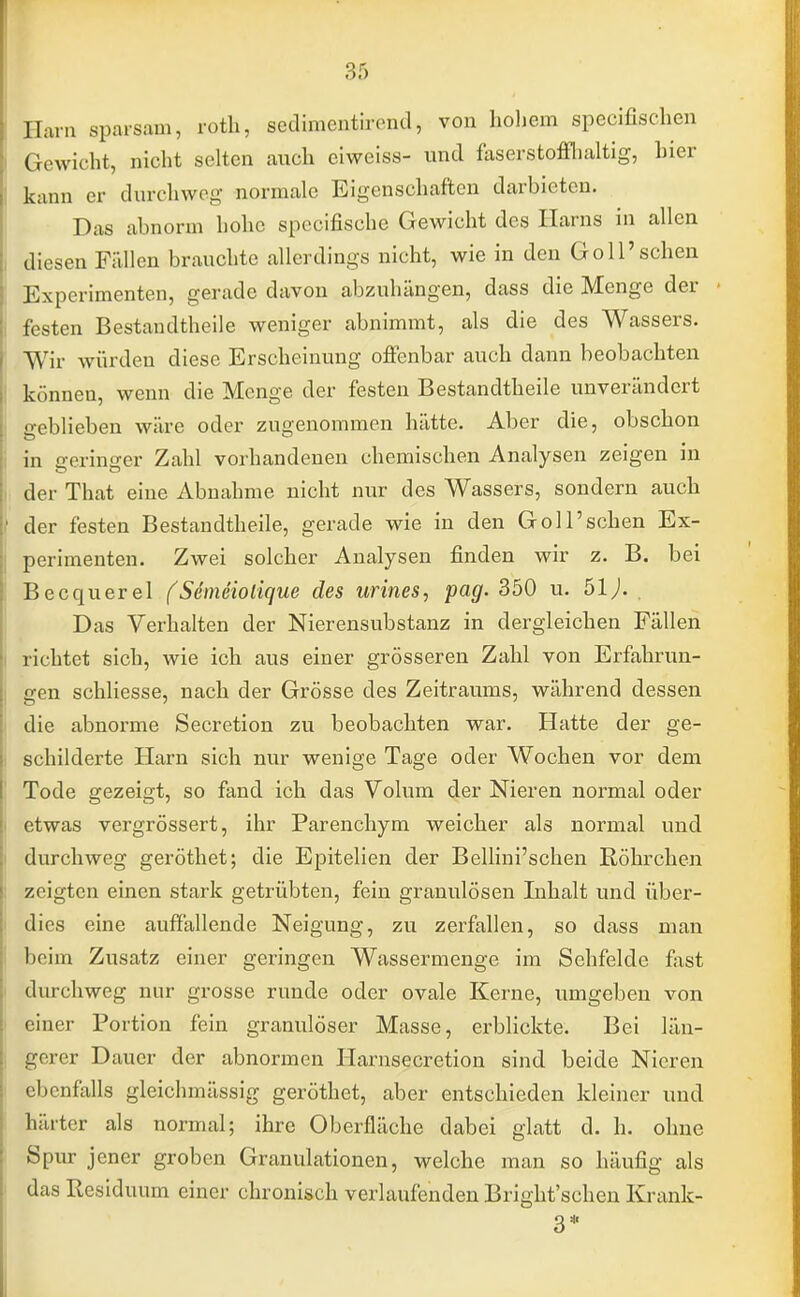 Ilani .sparsam, roth, sedimentirend, von hohem specifischen Gewicht, nicht selten auch eiweiss- und faserstoffhaltig, hier kann er durchweg normale Eigenschaften darbieten. Das abnorm hohe speeifische Gewicht des Harns in allen diesen Füllen brauchte allerdings nicht, wie in den Göll'sehen Experimenten, gerade davon abzuhängen, dass die Menge der festen Bestandteile weniger abnimmt, als die des Wassers. Wir würden diese Erscheinung offenbar auch dann beobachten können, wenn die Menge der festen Bestandtheile unverändert geblieben wäre oder zugenommen hätte. Aber die, obschon in geringer Zahl vorhandenen chemischen Analysen zeigen in der That eine Abnahme nicht nur des Wassers, sondern auch der festen Bestandtheile, gerade wie in den Göll'sehen Ex- perimenten. Zwei solcher Analysen finden wir z. B. bei Becquerel (Semeioiique des urines, pag. 350 u. 51J. Das Verhalten der Nierensubstanz in dergleichen Fällen richtet sich, wie ich aus einer grösseren Zahl von Erfahrun- gen schliesse, nach der Grösse des Zeitraums, während dessen die abnorme Secretion zu beobachten war. Hatte der ge- schilderte Harn sich nur wenige Tage oder Wochen vor dem Tode gezeigt, so fand ich das Volum der Nieren normal oder etwas vergrössert, ihr Parenchym weicher als normal und durchweg geröthet; die Epitelien der Bellini'schen Röhrchen zeigten einen stark getrübten, fein granulösen Inhalt und über- dies eine auffallende Neigung, zu zerfallen, so dass man beim Zusatz einer geringen Wassermenge im Sehfelde fast durchweg nur grosse runde oder ovale Kerne, umgeben von einer Portion fein granulöser Masse, erblickte. Bei län- gerer Dauer der abnormen Harnsecretion sind beide Nieren ebenfalls gleichmässig geröthet, aber entschieden kleiner und härter als normal; ihre Oberfläche dabei glatt d. h. ohne Spur jener groben Granulationen, welche man so häufig als das Residuum einer chronisch verlaufenden Bright'schen Krank- 3*