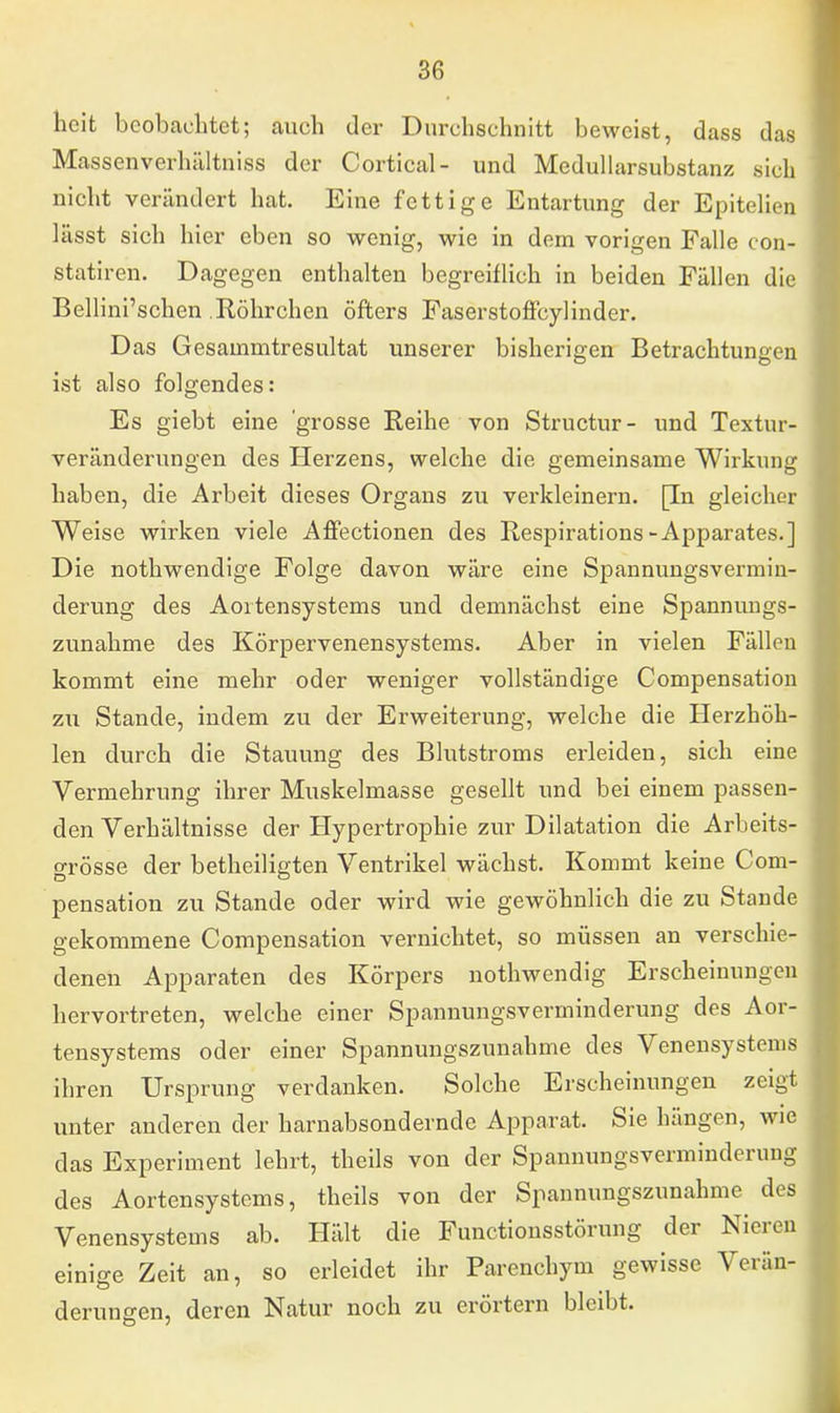 heit beobachtet; auch der Durchschnitt beweist, dass das Massenverhältniss der Cortical- und Medullarsubstanz sich nicht verändert hat. Eine fettige Entartung der Epitelien lässt sich hier eben so wenig, wie in dem vorigen Falle con- statiren. Dagegen enthalten begreiflich in beiden Fällen die Bellini'schen .Röhrchen öfters FaserstofFcylinder. Das Gesainmtresultat unserer bisherigen Betrachtungen ist also folgendes: Es giebt eine 'grosse Reihe von Structur- und Textur- veränderungen des Herzens, welche die gemeinsame Wirkung haben, die Arbeit dieses Organs zu verkleinern. [In gleicher Weise wirken viele Affectionen des Respirations-Apparates.] Die nothwendige Folge davon wäre eine Spannungsvermin- derung des Aortensystems und demnächst eine Spannungs- zunahme des Körpervenensystems. Aber in vielen Fällen kommt eine mehr oder weniger vollständige Compensation zu Stande, indem zu der Erweiterung, welche die Herzhöh- len durch die Stauung des Blutstroms erleiden, sich eine Vermehrung ihrer Muskelmasse gesellt und bei einem passen- den Verhältnisse der Hypertrophie zur Dilatation die Arbeits- grösse der betheiligten Ventrikel wächst. Kommt keine Com- pensation zu Stande oder wird wie gewöhnlich die zu Stande gekommene Compensation vernichtet, so müssen an verschie- denen Apparaten des Körpers nothwendig Erscheinungen hervortreten, welche einer Spannungsverminderung des Aor- tensystems oder einer Spannungszunahme des Venensystems ihren Ursprung verdanken. Solche Erscheinungen zeigt unter anderen der harnabsondernde Apparat. Sie hängen, wie das Experiment lehrt, theils von der Spannungsverminderung des Aortensystems, theils von der Spannungszunahme des Venensystems ab. Hält die Functionsstörung der Nieren einige Zeit an, so erleidet ihr Parenchym gewisse Verän- derungen, deren Natur noch zu erörtern bleibt.