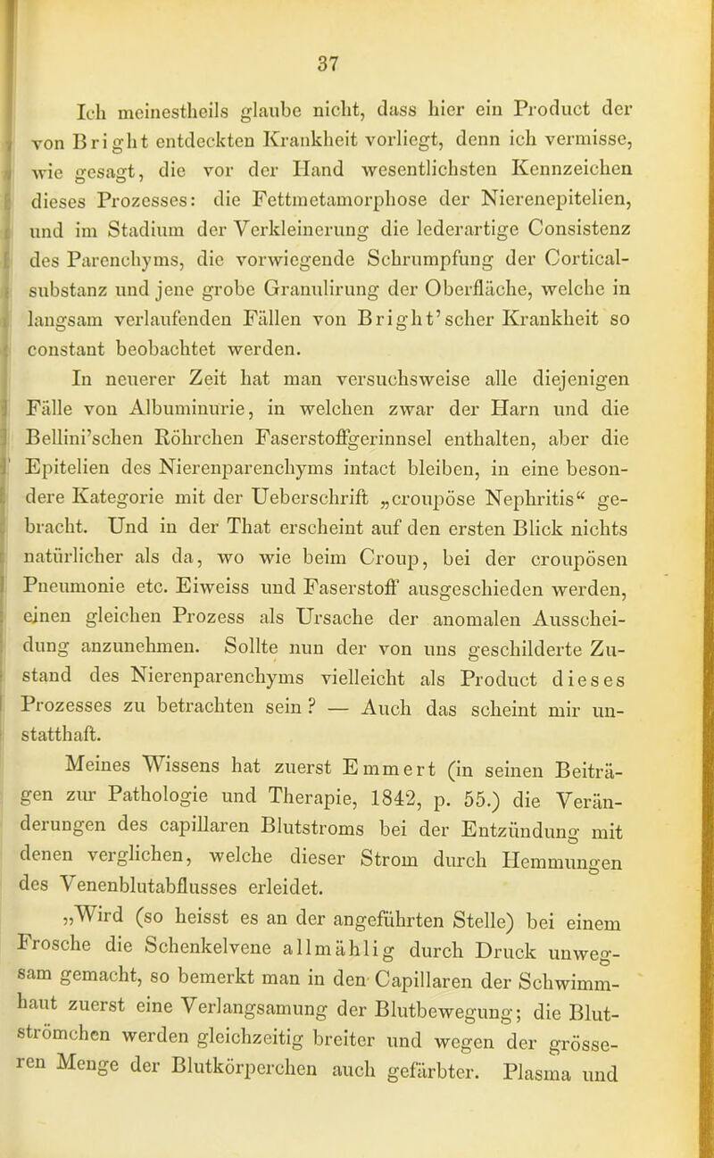 Ich mcinestheils glaube nicht, dass hier ein Product der von Bright entdeckten Krankheit vorliegt, denn ich vermisse, wie gesagt, die vor der Hand wesentlichsten Kennzeichen dieses Prozesses: die Fettmetainorphose der Nierenepitelicn, und im Stadium der Verkleinerung die lederartige Consistenz des Parenchyms, die vorwiegende Schrumpfung der Cortical- substanz und jene grobe Granulirung der Oberfläche, welche in langsam verlaufenden Fällen von Bright'scher Krankheit so constant beobachtet werden. In neuerer Zeit hat man versuchsweise alle diejenigen Fälle von Albuminurie, in welchen zwar der Harn und die Bellini'schen Röhrchen Faserstoffgerinnsel enthalten, aber die Epitelien des Nierenparenchyms intact bleiben, in eine beson- dere Kategorie mit der Ueberschrift „croupöse Nephritis ge- bracht. Und in der That erscheint auf den ersten Blick nichts natürlicher als da, wo wie beim Croup, bei der croupösen Pneumonie etc. Eiweiss und Faserstoff ausgeschieden werden, einen gleichen Prozess als Ursache der anomalen Ausschei- dung anzunehmen. Sollte nun der von uns geschilderte Zu- stand des Nierenparenchyms vielleicht als Product dieses Prozesses zu betrachten sein ? — Auch das scheint mir un- statthaft. Meines Wissens hat zuerst Emmert (in seinen Beiträ- gen zur Pathologie und Therapie, 1842, p. 55.) die Verän- derungen des capillaren Blutstroms bei der Entzündung mit denen verglichen, welche dieser Strom durch Hemmungen des Venenblutabflusses erleidet. „Wird (so heisst es an der angeführten Stelle) bei einem Frosche die Schenkelvene allmählig durch Druck unweg- sam gemacht, so bemerkt man in den- Capillaren der Schwimm- haut zuerst eine Verlangsamung der Blutbewegung; die Blut- strömchen werden gleichzeitig breiter und wegen der grösse- ren Menge der Blutkörperchen auch gefärbter. Plasma und