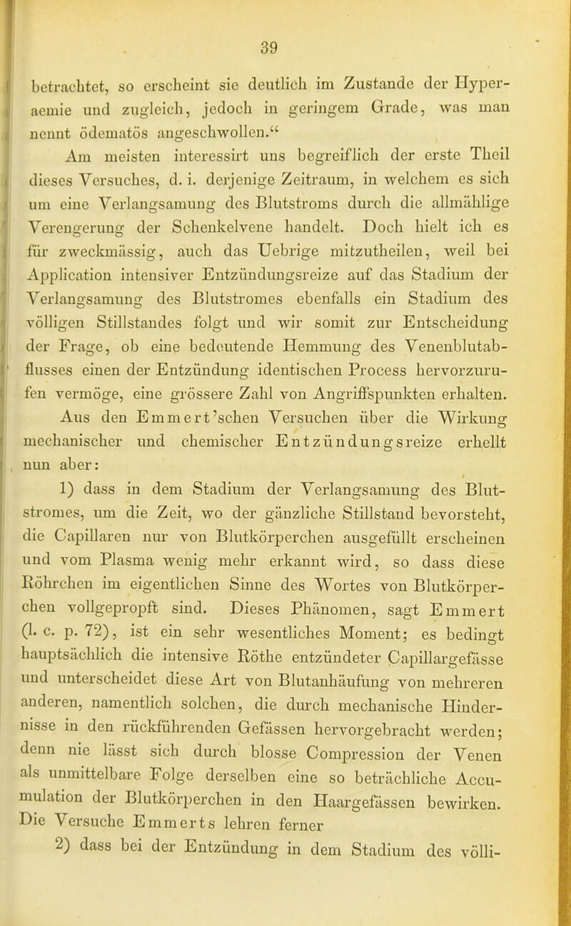 betrachtet, so erscheint sie deutlich im Zustande der Hyper- aemie und zugleich, jedoch in geringem Grade, was man nennt ödematös angeschwollen. Am meisten interessirt uns begreiflich der erste Thcil dieses Versuches, d. i. derjenige Zeitraum, in welchem es sich um eine Verlangsamung des Blutstroms durch die allmählige Vercn<?crun<y der Schenkelvene handelt. Doch hielt ich es für zweckmässig, auch das Uebrige mitzutheilen, weil bei Application intensiver Entzündungsreize auf das Stadium der Verlangsamung des Blutstromes ebenfalls ein Stadium des völligen Stillstandes folgt und wir somit zur Entscheidung der Frage, ob eine bedeutende Hemmung des Venenblutab- flusses einen der Entzündung identischen Process hervorzuru- fen vermöge, eine grössere Zahl von Angriffspunkten erhalten. Aus den Emmert'sehen Versuchen über die Wirkung mechanischer und chemischer Entzündungsreize erhellt nun aber: 1) dass in dem Stadium der Verlangsamung des Blut- stromes, um die Zeit, wo der gänzliche Stillstand bevorsteht, die Capillaren nur von Blutkörperchen ausgefüllt erscheinen und vom Plasma wenig mehr erkannt wird, so dass diese Röhrchen im eigentlichen Sinne des Wortes von Blutkörper- chen vollgepropft sind. Dieses Phänomen, sagt Emmert (I.e. p. 72), ist ein sehr wesentliches Moment; es bedingt hauptsächlich die intensive Rothe entzündeter ßapülargefasse und unterscheidet diese Art von Blutanhäufung von mehreren anderen, namentlich solchen, die durch mechanische Hinder- nisse in den rückführenden Gefässen hervorgebracht werden; denn nie lässt sich durch blosse Compression der Venen als unmittelbare Folge derselben eine so beträchliche Accu- mulation der Blutkörperchen in den Haargefässen bewirken. Die Versuche Emmerts lehren ferner 2) dass bei der Entzündung in dem Stadium des völli-