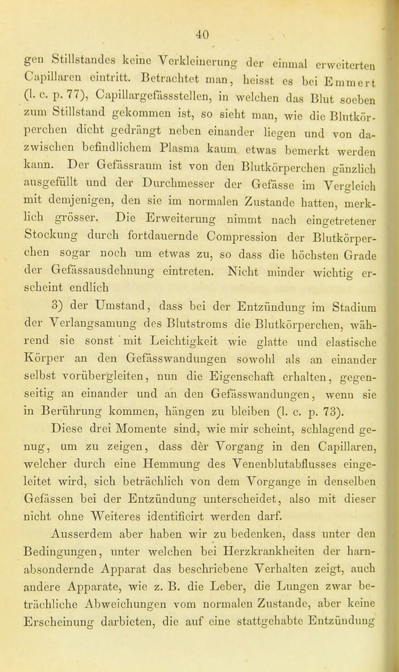 gen Stillstandes keine Verkleinerung der einmal erweiterten Capillaren eintritt. Betrachtet man, heisst es bei Emmert (l. c. p. 77), Capillargefässstcllen, in welchen das Blut soeben zum Stillstand gekommen ist, so sieht man, wie die Blutkör- perchen dicht gedrängt neben einander liegen und von da- zwischen befindlichem Plasma kaum etwas bemerkt werden kann. Der Gefässraum ist von den Blutkörperchen gänzlich ausgefüllt und der Durchmesser der Gefässe im Vergleich mit demjenigen, den sie im normalen Zustande hatten, merk- lich grösser. Die Erweiterung nimmt nach eingetretener Stockung durch fortdauernde Compression der Blutkörper- chen sogar noch um etwas zu, so dass die höchsten Grade der Gefässausdehnung eintreten. Nicht minder wichtig er- scheint endlich 3) der Umstand, dass bei der Entzündung im Stadium der Verlangsamung des Blutstroms die Blutkörperchen, wäh- rend sie sonst 'mit Leichtigkeit wie glatte und elastische Körper an den Gefässwandungen sowohl als an einander selbst vorübergleiten, nun die Eigenschaft erhalten, gegen- seitig an einander und an den Gefässwandungen, wenn sie in Berührung kommen, hängen zu bleiben (1. c. p. 73). Diese drei Momente sind, wie mir scheint, schlagend ge- nug, um zu zeigen, dass der Vorgang in den Capillaren, welcher durch eine Hemmung des Venenblutabflusses einge- leitet wird, sich beträchlich von dem Vorgange in denselben Gefässen bei der Entzündung unterscheidet, also mit dieser nicht ohne Weiteres identificirt werden darf. Ausserdem aber haben wir zu bedenken, dass unter den Bedingungen, unter welchen bei Herzkrankheiten der harn- absondernde Apparat das beschriebene Verhalten zeigt, auch andere Apparate, wie z. B. die Leber, die Lungen zwar be- trächliche Abweichungen vom normalen Zustande, aber keine Erscheinung darbieten, die auf eine stattgehabte Entzündung
