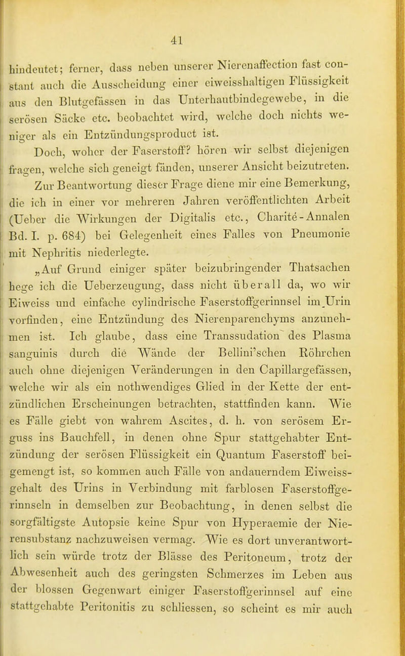 hindeutet; ferner, dass neben unserer Nicrcnaffection fast con- sent auch die Ausscheidung einer eiweisshaltigen Flüssigkeit aus den Blutgefässen in das Unterhautbindegewebe, in die serösen Säcke etc. beobachtet wird, welche doch nichts we- niger als ein Entzündungsproduct ist. Doch, woher der Faserstoff? hören wir selbst diejenigen fragen, welche sich geneigt fänden, unserer Ansicht beizutreten. Zur Beantwortung dieser Frage diene mir eine Bemerkung, die ich in einer vor mehreren Jahren veröffentlichten Arbeit (Ueber die Wirkungen der Digitalis etc., Charite - Annalen Bd. I. p. 684) bei Gelegenheit eines Falles von Pneumonie mit Nephritis niederlegte. „Auf Grund einiger später beizubringender Thatsachen hege ich die Ueberzeugung, dass nicht überall da, wo wir Eiweiss und einfache cylindrische Faserstoffgerinnsel im Urin ; vorfinden, eine Entzündung des Nierenparenchyms anzuneh- men ist. Ich glaube, dass eine Transsudation des Plasma samniinis durch die Wände der Bellini'schen Röhrchen auch ohne diejenigen Veränderungen in den Capillargefässen, welche wir als ein nothwendiges Glied in der Kette der ent- zündlichen Erscheinungen betrachten, stattfinden kann. Wie es Fälle giebt von wahrem Ascites, d. h. von serösem Er- guss ins Bauchfell, in denen ohne Spur stattgehabter Ent- zündung der serösen Flüssigkeit ein Quantum Faserstoff bei- gemengt ist, so kommen auch Fälle von andauerndem Eiweiss- gehalt des Urins in Verbindung mit farblosen Faserstoffge- rinnseln in demselben zur Beobachtung, in denen selbst die sorgfältigste Autopsie keine Spur von Hyperaemie der Nie- rensubstanz nachzuweisen vermag. Wie es dort unverantwort- lich sein würde trotz der Blässe des Peritoneum, trotz der Abwesenheit auch des geringsten Schmerzes im Leben aus der blossen Gegenwart einiger Faserstoffgerinnsel auf eine stattgehabte Peritonitis zu schliessen, so scheint es mir auch