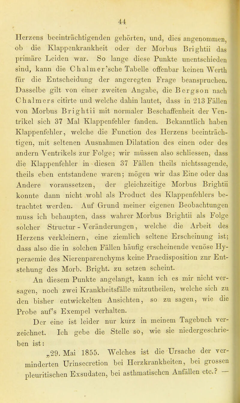 Herzens beeinträchtigenden gehörten, und, dies angenommen, ob die Klappenkrankheit oder der Morbus Brightii das primäre Leiden war. So lange diese Punkte unentschieden sind, kann die Chalmer'sche Tabelle offenbar keinen Werth für die Entscheidung der angeregten Frage beanspruchen. Dasselbe gilt von einer zweiten Angabe, die Bcrgson nach Chalmers citirte und welche dahin lautet, dass in 213 Fällen von Morbus Brightii mit normaler Beschaffenheit der Ven- trikel sich 37 Mal Klappenfehler fanden. Bekanntlich haben Klappenfehler, welche die Function des Herzens beeinträch- tigen, mit seltenen Ausnahmen Dilatation des einen oder des andern Ventrikels zur Folge; wir müssen also schliessen, dass die Klappenfehler in diesen 37 Fällen theils nichtssagende, theils eben entstandene waren; mögen wir das Eine oder das Andere voraussetzen, der gleichzeitige Morbus Brightii konnte dann nicht wohl als Product des Klappenfehlers be- trachtet werden. Auf Grund meiner eigenen Beobachtungen muss ich behaupten, dass wahrer Morbus Brightii als Folge solcher Structur - Veränderungen, welche die Arbeit des Herzens verkleinern, eine ziemlich seltene Erscheinung ist; dass also die in solchen Fällen häufig erscheinende venöse Hy- peraemie des Nierenparenchyms keine Praedisposition zur Ent- stehung des Morb. Bright. zu setzen scheint. An diesem Punkte angelangt, kann ich es mir nicht ver- sagen, noch zwei Krankheitsfälle mitzutheilen, welche sich zu den bisher entwickelten Ansichten, so zu sagen, wie die Probe auf's Exempel verhalten. Der eine ist leider nur kurz in meinem Tagebuch ver- zeichnet. Ich gebe die Stelle so, wie sie niedergeschrie- ben ist: „29. Mai 1855. Welches ist die Ursache der ver- minderten Urinsecretion bei Herzkrankheiten, bei grossen pleuritischen Exsudaten, bei asthmatischen Anfällen etc.? —