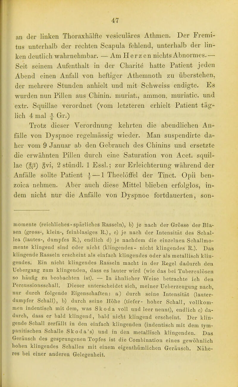 an der linken Thoraxhälftc vesiculäres Athmen. Der Fremi- tns unterhalb der rechten Scapnla fehlend, unterhalb der lin- ken deutlich wahrnehmbar. — Am Herzen nichts Abnormes.— Seit seinem Aufenthalt in der Charite hatte Patient jeden Abend einen Anfall von heftiger Athemnoth zu überstehen, der mehrere Stunden anhielt und mit Schweiss endigte. Es wurden nun Pillen aus Chinin, muriat., ammon. muriatic. und extr. Squillae verordnet (vom letzteren erhielt Patient täg- lich 4 mal A Gr.) Trotz dieser Verordnung kehrten die abendlichen An- fülle von Dyspnoe regelmässig wieder. Man suspendirte da- her vom 9 Januar ab den Gebrauch des Chinins und ersetzte die erwähnten Pillen durch eine Saturation von Acet. squil- lae (§/3) §vi, 2 stüncll. 1 Essl.; zur Erleichterung während der Anfälle sollte Patient | — 1 Theelöffel der Tinct. Opii ben- zoica nehmen. Aber auch diese Mittel blieben erfolglos, in- dem nicht nur die Anfälle von Dyspnoe fortdauerten, son- momente (reichliches-spärliches Rasseln), b) je nach der Grösse der Bla- sen (gross-, klein-, feinblasiges R.), c) je nach der Intensität des Schal- lea (lautes-, dumpfes R.), endlich d) je nachdem die einzelnen Schallmo- mente klingend sind oder nicht (klingendes- nicht klingendes R.). Das klingende Rasseln erscheint als einfach klingendes oder als metallisch klin- gendes. Ein nicht klingendes Rasseln macht in der Regel dadurch den Uebergang zum klingenden, dass es lauter wird (wie das bei Tuberculosen so häufig zu beobachten ist). — In ähnlicher Weise betrachte ich den Percussionsschall. Dieser unterscheidet sich, meiner Ueberzeugung nach, nur durch folgende Eigenschaften: a) durch seine Intensität (lauter- dumpfer Schall), b) durch seine Höhe (tiefer- hoher Schall, vollkom- men indentisch mit dem, was Skoda voll und leer nennt), endlich c) da- durch, dass er bald klingend, bald nicht klingend erscheint. Der klin- gende Schall zerfällt in den einfach klingenden (indentisch mit dem tym- panitischen Schalle Skoda's) und in den metallisch klingenden. Das Geräusch des gesprungenen Topfes ist die Combination eines gewöhnlich hohen klingendes Schalles mit einem eigenthümlichen Geräusch. Nähe- res bei einer anderen Gelegenheit.