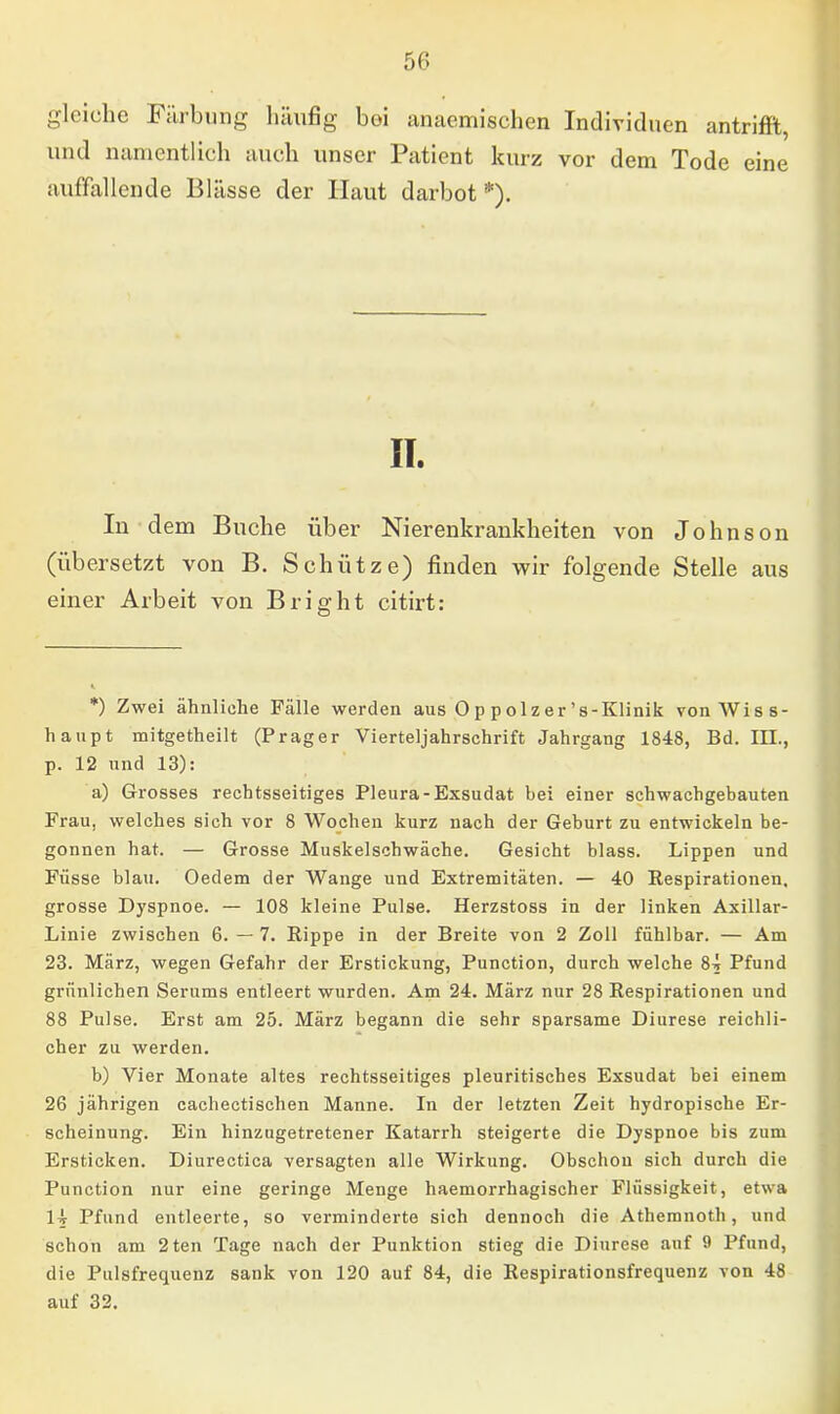 gleiche Färbung häufig boi anaemischen Individuen antrifft, und namentlich auch unser Patient kurz vor dem Tode eine auffallende Blässe der Haut darbot*). IT. In dem Buche über Nierenkrankheiten von Johnson (übersetzt von B. Schütze) finden wir folgende Stelle aus einer Arbeit von Bright citirt: *) Zwei ähnliche Fälle werden aus Op polzer 's-Klinik von Wiss- haupt mitgetheilt (Prager Vierteljahrschrift Jahrgang 1848, Bd. III., p. 12 und 13): a) Grosses rechtsseitiges Pleura-Exsudat bei einer schwachgebauten Frau, welches sich vor 8 Wochen kurz nach der Geburt zu entwickeln be- gonnen hat. — Grosse Muskelschwäche. Gesicht blass. Lippen und Füsse blau. Oedem der Wange und Extremitäten. — 40 Respirationen, grosse Dyspnoe. — 108 kleine Pulse. Herzstoss in der linken Axillar- Linie zwischen 6. — 7. Rippe in der Breite von 2 Zoll fühlbar. — Am 23. März, wegen Gefahr der Erstickung, Punction, durch welche 84 Pfund grünlichen Serums entleert wurden. Am 24. März nur 28 Respirationen und 88 Pulse. Erst am 25. März begann die sehr sparsame Diurese reichli- cher zu werden. b) Vier Monate altes rechtsseitiges pleuritisches Exsudat bei einem 26 jährigen cachectischen Manne. In der letzten Zeit hydropische Er- scheinung. Ein hinzugetretener Katarrh steigerte die Dyspnoe bis zum Ersticken. Diurectica versagten alle Wirkung. Obschou sich durch die Punction nur eine geringe Menge haemorrhagischer Flüssigkeit, etwa 14 Pfund entleerte, so verminderte sich dennoch die Athemnoth, und schon am 2ten Tage nach der Punktion stieg die Diurese auf 9 Pfund, die Pulsfrequenz sank von 120 auf 84, die Respirationsfrequenz von 48 auf 32.