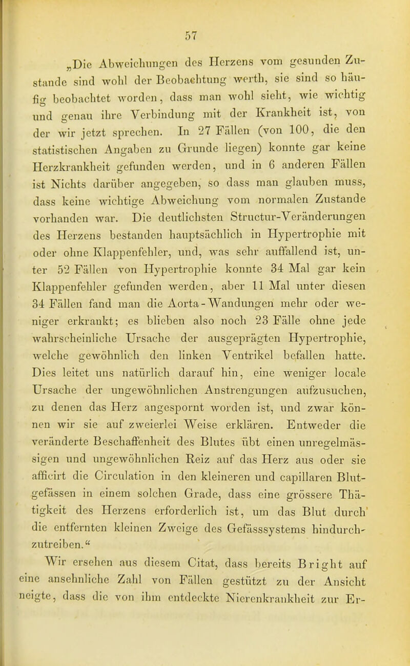 „Die Abweichungen des Herzens vom gesunden Zu- stande sind wohl der Beobachtung werth, sie sind so häu- fle» beobachtet worden, dass man wohl sieht, wie wichtig und genau ihre Verbindung mit der Krankheit ist, von der wir jetzt sprechen. In 27 Fällen (von 100, die den statistischen Angaben zu Grunde liegen) konnte gar keine Herzkrankheit gefunden werden, und in 6 anderen Fällen ist Nichts darüber angegeben, so dass man glauben muss, dass keine wichtige Abweichung vom normalen Zustande vorhanden war. Die deutlichsten Structur-Veränderungen des Herzens bestanden hauptsächlich in Hypertrophie mit oder ohne Klappenfehler, und, was sehr auffallend ist, un- ter 52 Fällen von Hypertrophie konnte 34 Mal gar kein Klappenfehler gefunden werden, aber 11 Mal unter diesen 34 Fällen fand man die Aorta - Wandungen mehr oder we- niger erkrankt; es blieben also noch 23 Fälle ohne jede wahrscheinliche Ursache der ausgeprägten Hypertrophie, welche gewöhnlich den linken Ventrikel befallen hatte. Dies leitet uns natürlich darauf hin, eine weniger locale Ursache der ungewöhnlichen Anstrengungen aufzusuchen, zu denen das Herz angespornt worden ist, und zwar kön- nen wir sie auf zweierlei Weise erklären. Entweder die veränderte Beschaffenheit des Blutes übt einen unreccelmäs- sigen und ungewöhnlichen Reiz auf das Herz aus oder sie afficirt die Circulation in den kleineren und capillaren Blut- gefässen in einem solchen Grade, dass eine grössere Thä- tigkeit des Herzens erforderlich ist, um das Blut durch' die entfernten kleinen Zweige des Gefässsystems hindurch- zutreiben. Wir ersehen aus diesem Citat, dass bereits Bright auf eine ansehnliche Zahl von Fällen gestützt zu der Ansicht neigte, dass die von ihm entdeckte Nierenkrankheit zur Er-
