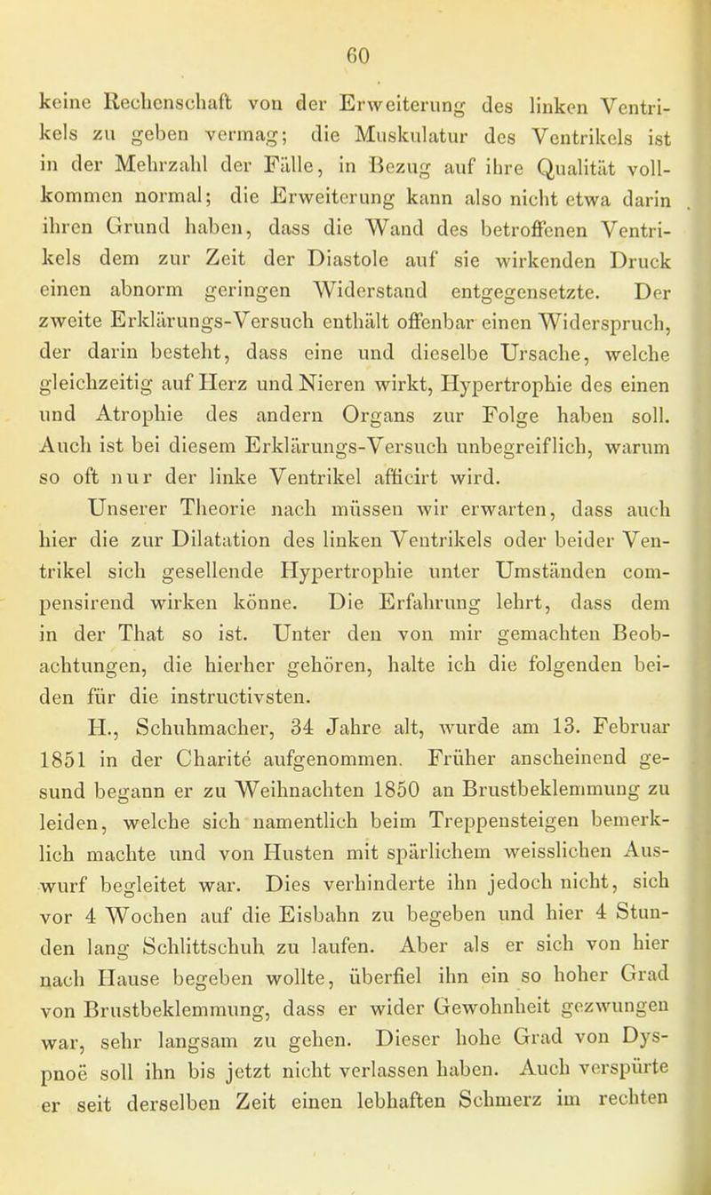 keine Rechenschaft von der Erweiterung des linken Ventri- kels zu geben vermag; die Muskulatur des Ventrikels ist in der Mehrzahl der Fälle, in Bezug auf ihre Qualität voll- kommen normal; die Erweiterung kann also nicht etwa darin ihren Grund haben, dass die Wand des betroffenen Ventri- kels dem zur Zeit der Diastole auf sie wirkenden Druck einen abnorm geringen Widerstand entgegensetzte. Der zweite Erklärungs-Versuch enthält offenbar einen Widerspruch, der darin besteht, dass eine und dieselbe Ursache, welche gleichzeitig auf Herz und Nieren wirkt, Hypertrophie des einen und Atrophie des andern Organs zur Folge haben soll. Auch ist bei diesem Erklärungs-Versuch unbegreiflich, warum so oft nur der linke Ventrikel afficirt wird. Unserer Theorie nach müssen wir erwarten, dass auch hier die zur Dilatation des linken Ventrikels oder beider Ven- trikel sich gesellende Hypertrophie unter Umständen com- pensirend wirken könne. Die Erfahrung lehrt, dass dem in der That so ist. Unter den von mir gemachten Beob- achtungen, die hierher gehören, halte ich die folgenden bei- den für die instruetivsten. H., Schuhmacher, 34 Jahre alt, wurde am 13. Februar 1851 in der Charite aufgenommen. Früher anscheinend ge- sund begann er zu Weihnachten 1850 an Brustbeklemmung zu leiden, welche sich namentlich beim Treppensteigen bemerk- lich machte und von Husten mit spärlichem weisslichen Aus- wurf begleitet war. Dies verhinderte ihn jedoch nicht, sich vor 4 Wochen auf die Eisbahn zu begeben und hier 4 Stun- den lang Schlittschuh zu laufen. Aber als er sich von hier nach Hause begeben wollte, überfiel ihn ein so hoher Grad von Brustbeklemmung, dass er wider Gewohnheit gezwungen war, sehr langsam zu gehen. Dieser hohe Grad von Dys- pnoe soll ihn bis jetzt nicht verlassen haben. Auch verspürte er seit derselben Zeit einen lebhaften Schmerz im rechten
