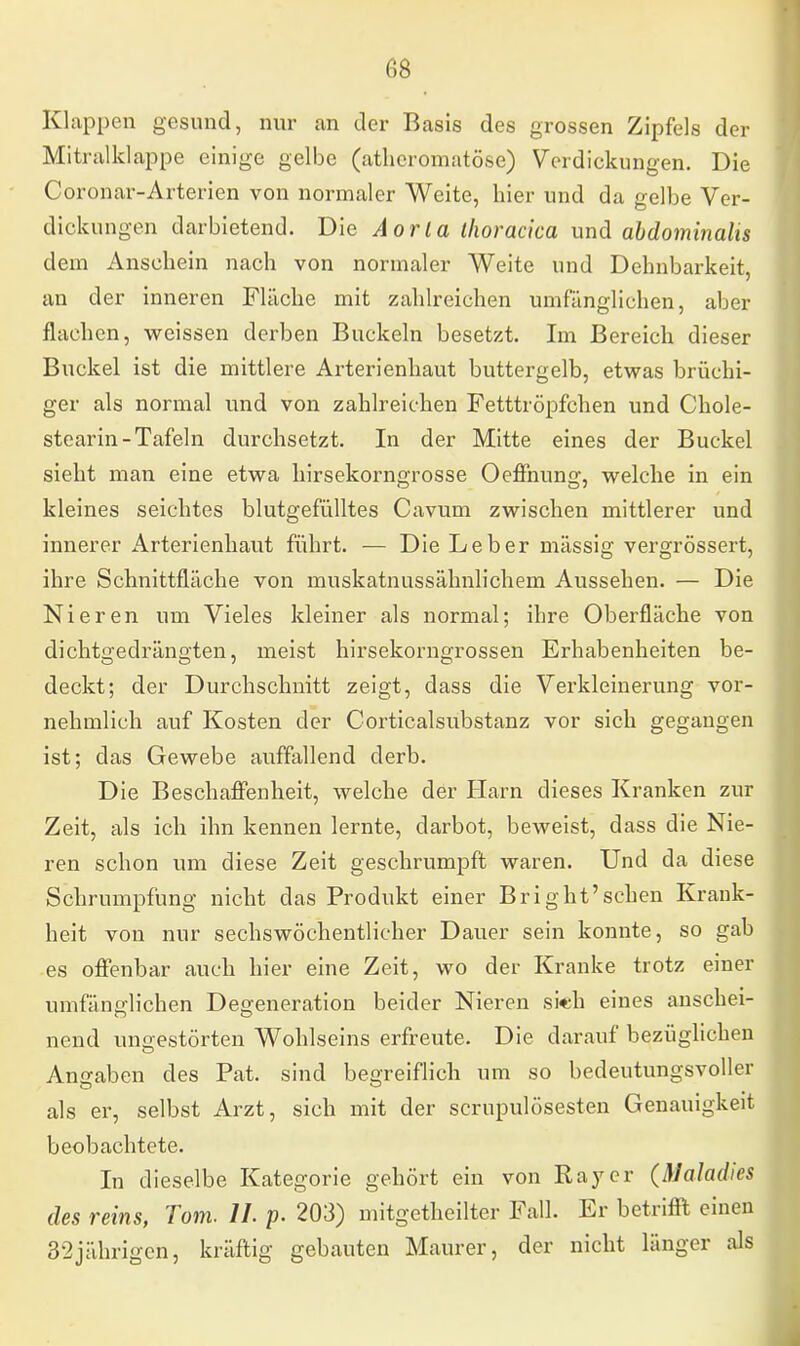 Klappen gesund, nur an der Basis des grossen Zipfels der Mitralklappe einige gelbe (atheromatöse) Verdickungen. Die Coronar-Arterien von normaler Weite, hier und da gelbe Ver- dickungen darbietend. Die Aorta thoracica und abdominalis dem Anschein nach von normaler Weite und Dehnbarkeit, an der inneren Fläche mit zahlreichen umfänglichen, aber flachen, weissen derben Buckeln besetzt. Im Bereich dieser Buckel ist die mittlere Arterienhaut buttergelb, etwas brüchi- ger als normal und von zahlreichen Fetttröpfchen und Chole- stearin-Tafeln durchsetzt. In der Mitte eines der Buckel sieht man eine etwa hirsekorngrosse Oeffnung, welche in ein kleines seichtes blutgefülltes Cavum zwischen mittlerer und innerer Arterienhaut führt. — Die Leber mässig vergrössert, ihre Schnittfläche von muskatnussähnlichem Aussehen. — Die Nieren um Vieles kleiner als normal; ihre Oberfläche von dichtgedrängten, meist hirsekorngrossen Erhabenheiten be- deckt; der Durchschnitt zeigt, dass die Verkleinerung vor- nehmlich auf Kosten der Corticalsubstanz vor sich gegangen ist; das Gewebe auffallend derb. Die Beschaffenheit, welche der Harn dieses Kranken zur Zeit, als ich ihn kennen lernte, darbot, beweist, dass die Nie- ren schon um diese Zeit geschrumpft waren. Und da diese Schrumpfung nicht das Produkt einer Bright'sehen Krank- heit von nur sechswöchentlicher Dauer sein konnte, so gab es offenbar auch hier eine Zeit, wo der Kranke trotz einer umfänglichen Degeneration beider Nieren si«h eines anschei- nend uno-estörten Wohlseins erfreute. Die darauf bezüglichen Angaben des Pat. sind begreiflich um so bedeutungsvoller als er, selbst Arzt, sich mit der scrupulösesten Genauigkeit beobachtete. In dieselbe Kategorie gehört ein von Ray er (Maladies des reins, Tom. IL p. 203) mitgeteilter Fall. Er betrifft einen 32jährigen, kräftig gebauten Maurer, der nicht länger als