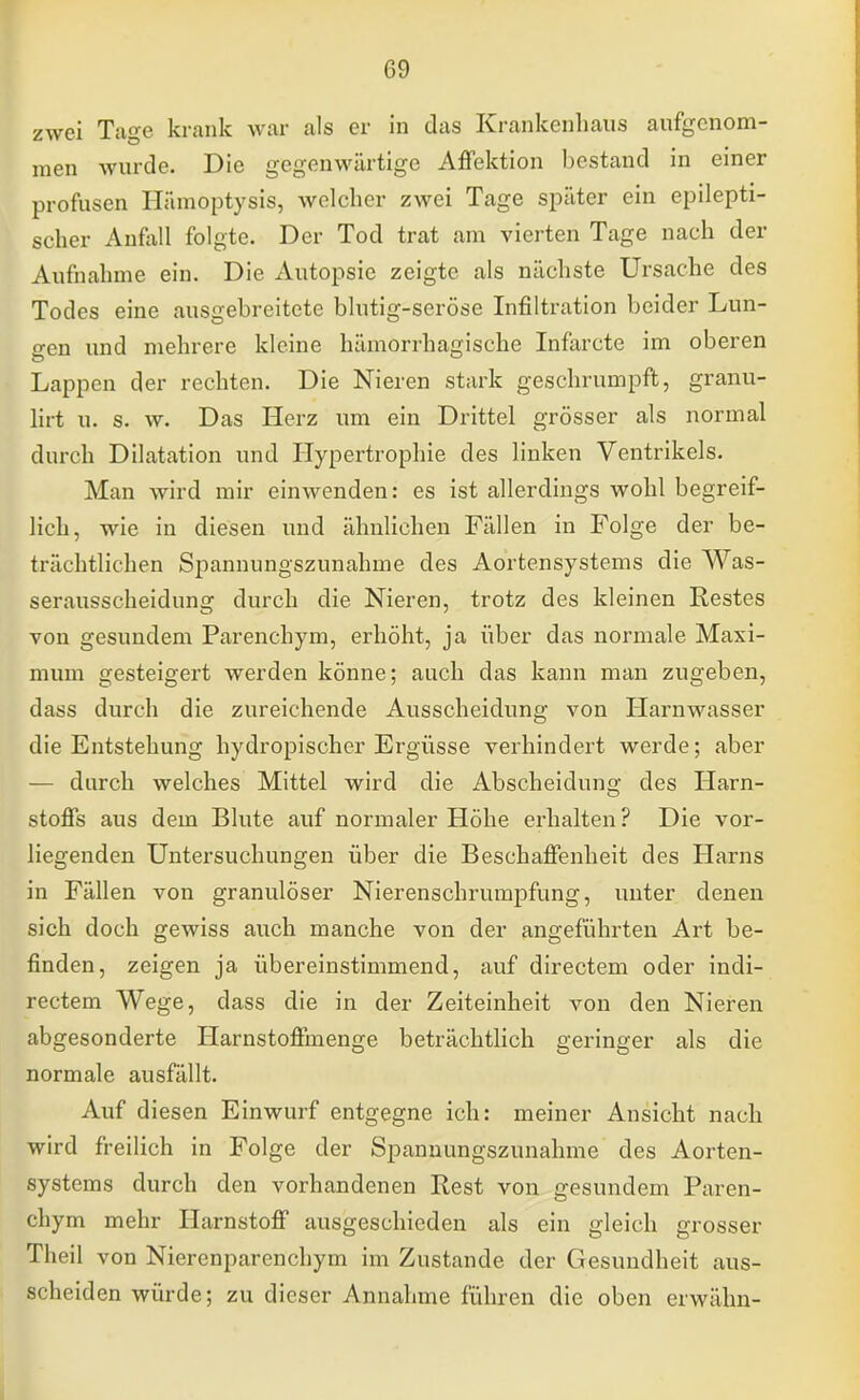 zwei Tage krank war als er in das Krankenhaus aufgenom- men wurde. Die gegenwärtige Affektion bestand in einer profusen Hiimoptysis, welcher zwei Tage später ein epilepti- scher Anfall folgte. Der Tod trat am vierten Tage nach der Aufnahme ein. Die Autopsie zeigte als nächste Ursache des Todes eine ausgebreitete blutig-seröse Infiltration beider Lun- gen und mehrere kleine hämorrhagische Infarcte im oberen Lappen der rechten. Die Nieren stark geschrumpft, granu- lirt u. s. w. Das Herz um ein Drittel grösser als normal durch Dilatation und Hypertrophie des linken Ventrikels. Man wird mir einwenden: es ist allerdings wohl begreif- lich, wie in diesen und ähnlichen Fällen in Folge der be- trächtlichen Spannungszunahme des Aortensystems die Was- serausscheidung durch die Nieren, trotz des kleinen Restes von gesundem Parenchym, erhöht, ja über das normale Maxi- mum gesteigert werden könne; auch das kann man zugeben, dass durch die zureichende Ausscheidung von Harnwasser die Entstehung hydropischer Ergüsse verhindert werde; aber — durch welches Mittel wird die Abscheidung des Harn- stoffs aus dem Blute auf normaler Höhe erhalten? Die vor- liegenden Untersuchungen über die Beschaffenheit des Harns in Fällen von granulöser Nierenschrumpfung, unter denen sich doch gewiss auch manche von der angeführten Art be- finden, zeigen ja übereinstimmend, auf directem oder indi- rectem Wege, dass die in der Zeiteinheit von den Nieren abgesonderte Harnstoffmenge beträchtlich geringer als die normale ausfällt. Auf diesen Einwurf entgegne ich: meiner Ansicht nach wird freilich in Folge der Spannungszunahme des Aorten- systems durch den vorhandenen Hest von gesundem Paren- chym mehr Harnstoff ausgeschieden als ein gleich grosser Theil von Nierenparenchym im Zustande der Gesundheit aus- scheiden würde; zu dieser Annahme führen die oben erwähn-