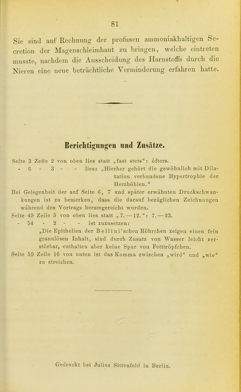 Sie sind auf Rechnung der profusen ammoniakhaltigen Se- cretion der Magenschleimhaut zu bringen, welche eintreten musste, nachdem die Ausscheidung des Harnstoffs durch die Nieren eine neue beträchtliche Verminderung erfahren hatte. Berichtigungen und Zusätze. Seite 3 Zeile 2 von oben lies statt „fast stets: öfters. - 6 - 3 - - lies: „Hierher gehört die gewöhnlich mit Dila- tation verbundene Hypertrophie der Herzhöhlen. Bei Gelegenheit der auf Seite 6, 7 und später erwähnten Druckschwan- kungen ist zu bemerken, dass die darauf bezüglichen Zeichnungen während des Vortrags herumgereicht wurden. Seite 49 Zeile 5 von oben lies statt „7.—12.: 7.— 23. 54 - 2 ist zuzusetzen: „Die Epithelien der B e 11 i ni'sehen Röhrchen zeigen einen fein granulösen Inhalt, sind durch Zusatz von Wasser leicht zer- störbar, enthalten aber keine Spur von Fetttröpfchen. Seite 59 Zeile 16 von unten ist das Komma zwischen „wird und „wie zu streichen. Gedruckt bei Julius Sittenfeld in Berlin.