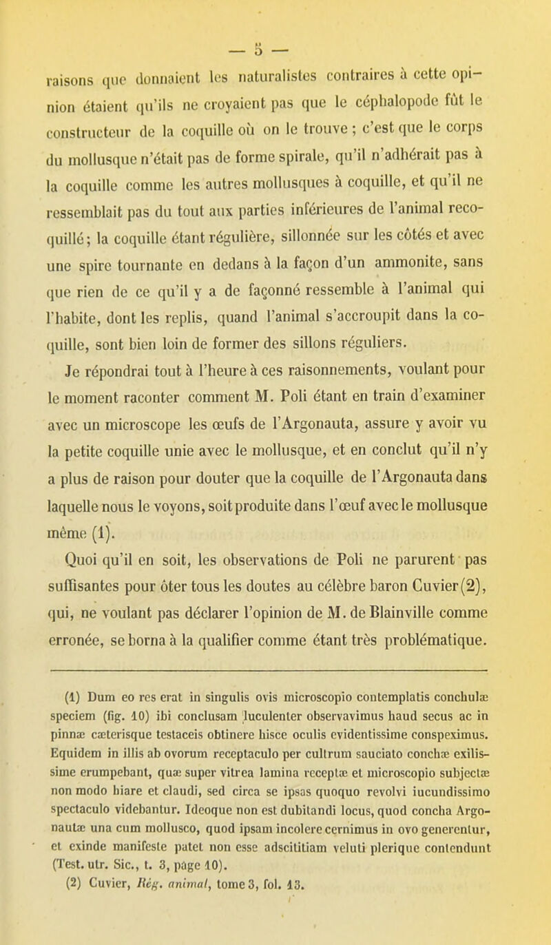 raisons que donnaient les naturalistes contraires à cette opi- nion étaient qu'ils ne croyaient pas que le céphalopode fût le constructeur de la coquille où on le trouve ; c'est que le corps du mollusque n'était pas de forme spirale, qu'il n'adhérait pas à la coquille comme les autres mollusques à coquille, et qu'il ne ressemblait pas du tout aux parties inférieures de l'animal reco- quillé; la coquille étant régulière, sillonnée sur les côtés et avec une spire tournante en dedans à la façon d'un ammonite, sans que rien de ce qu'il y a de façonné ressemble à l'animal qui l'habite, dont les replis, quand l'animal s'accroupit dans la co- quille, sont bien loin de former des sillons réguliers. Je répondrai tout à l'heure à ces raisonnements, voulant pour le moment raconter comment M. Poli étant en train d'examiner avec un microscope les œufs de l'Argonauta, assure y avoir vu la petite coquille unie avec le mollusque, et en conclut qu'il n'y a plus de raison pour douter que la coquille de l'Argonauta dans laquelle nous le voyons, soit produite dans l'œuf avec le mollusque même (1). Quoi qu'il en soit, les observations de Poli ne parurent pas suffisantes pour ôter tous les doutes au célèbre baron Cuvier(2), qui, ne voulant pas déclarer l'opinion de M. deBlainville comme erronée, se borna à la qualifier comme étant très problématique. (1) Dum eo res erat in singulis ovis microscopio contemplatis concbulaî speciem (fig. 10) ibi conclusam luculenler observavimus haud secus ac in pinna; cxterisque testaceis obtinere hisce oculis evidentissime conspeximus. Equidem in illis ab ovorum receptaculo per cultrum sauciato concilie exilis- sime erumpebant, qua: super vitrea lamina rcceptœ et microscopio subjeclae non modo biare et claudi, sed circa se ipsas quoquo revolvi iucundissimo spectaculo videbantur. Ideoque non est dubitandi locus, quod concba Argo- nauta; una cum mollusco, quod ipsam incolore ccrnimus in ovo genercnlur, et cxinde manifeste patct non esse adscilitiam veluti plerique conlendunt (Test.utr. Sic, t. 3, page 10).