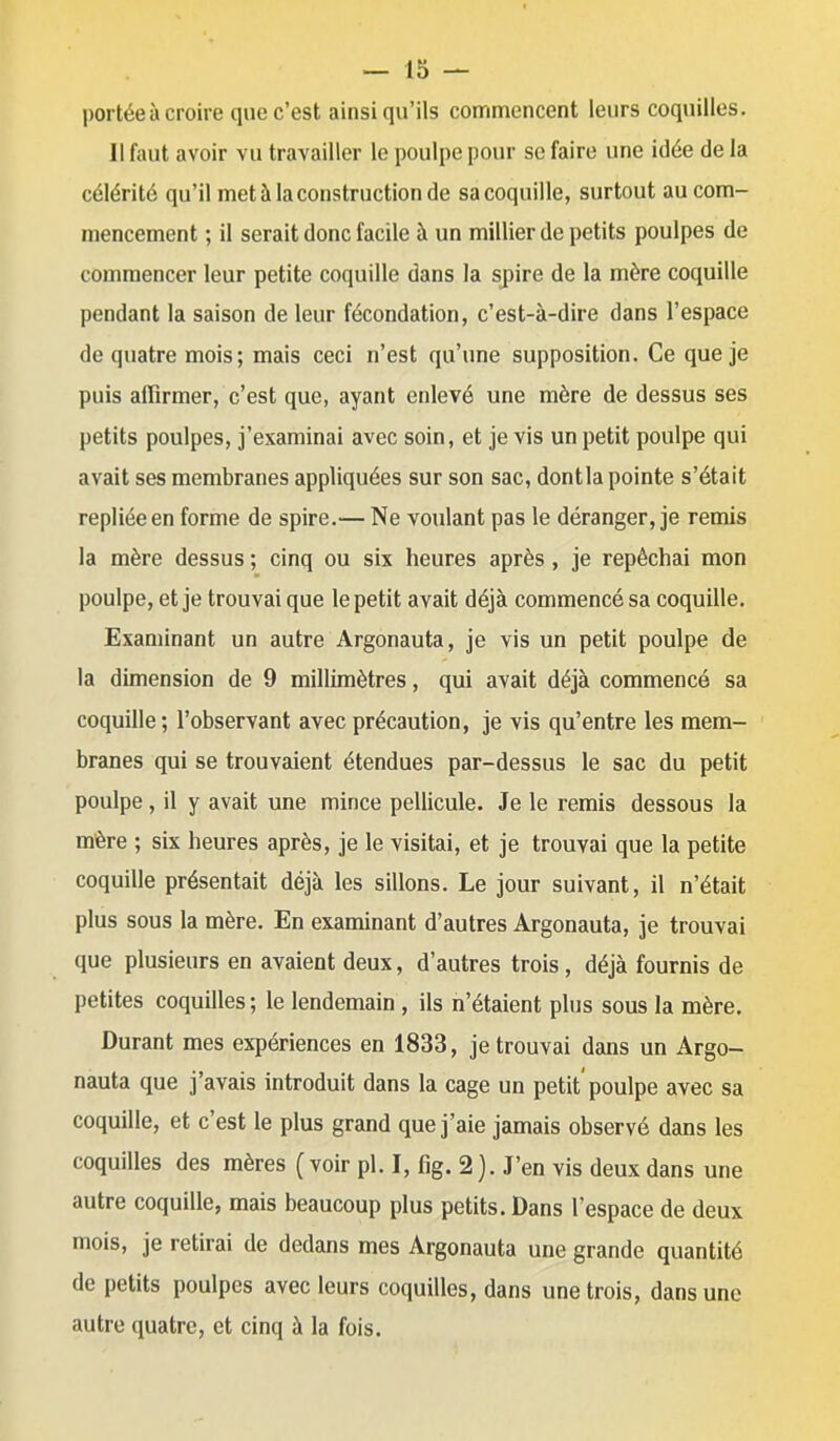 portée à croire que c'est ainsi qu'ils commencent leurs coquilles. Il faut avoir vu travailler le poulpe pour se faire une idée de la célérité qu'il met à la construction de sa coquille, surtout au com- mencement ; il serait donc facile à un millier de petits poulpes de commencer leur petite coquille dans la spire de la mère coquille pendant la saison de leur fécondation, c'est-à-dire dans l'espace de quatre mois; mais ceci n'est qu'une supposition. Ce que je puis affirmer, c'est que, ayant enlevé une mère de dessus ses petits poulpes, j'examinai avec soin, et je vis un petit poulpe qui avait ses membranes appliquées sur son sac, dontla pointe s'était repliée en forme de spire.— Ne voulant pas le déranger, je remis la mère dessus ; cinq ou six heures après , je repêchai mon poulpe, et je trouvai que le petit avait déjà commencé sa coquille. Examinant un autre Argonauta, je vis un petit poulpe de la dimension de 9 millimètres, qui avait déjà commencé sa coquille ; l'observant avec précaution, je vis qu'entre les mem- branes qui se trouvaient étendues par-dessus le sac du petit poulpe, il y avait une mince pellicule. Je le remis dessous la mère ; six heures après, je le visitai, et je trouvai que la petite coquille présentait déjà les sillons. Le jour suivant, il n'était plus sous la mère. En examinant d'autres Argonauta, je trouvai que plusieurs en avaient deux, d'autres trois, déjà fournis de petites coquilles ; le lendemain , ils n'étaient plus sous la mère. Durant mes expériences en 1833, je trouvai dans un Argo- nauta que j'avais introduit dans la cage un petit'poulpe avec sa coquille, et c'est le plus grand que j'aie jamais observé dans les coquilles des mères (voir pl. I, fig. 2). J'en vis deux dans une autre coquille, mais beaucoup plus petits. Dans l'espace de deux mois, je retirai de dedans mes Argonauta une grande quantité de petits poulpes avec leurs coquilles, dans une trois, dans une autre quatre, et cinq à la fois.